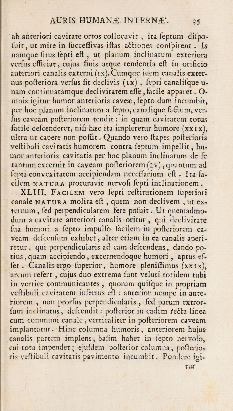 ab anteriori cavitate ortos collocavit , ita feptum difpo- iuir 5 ut mire in fucceflivas iftas a&iones confpirent. Is namque fitus fepti eft , ut planum inclinatum exteriora verfus efficiat, cujus finis atque tendentia eft in orificio anteriori canalis externi (ix). Cumque idem canalis exter¬ nus pofteriora verfus fit declivis (ix) , fepti canalifque li¬ nam continuatamque declivitatem elTe , facile apparet. O- mnis igitur humor anterioris caveas,fepto dum incumbit, per hoc planum inclinatum a fepto, canalique fafturn, ver¬ fus caveam pofteriorem tendit: in quam cavitatem totus facile defcenderet, nifi hasc ita impleretur humore (xxix), ultra ut capere non poffit. Quando vero ftapes pofterioris veftibuli cavitatis humorem contra feptum impellit, hu¬ mor anterioris cavitatis per hoc planum inclinatum de fe tantum excernit in caveam pofteriorem (lv) , quantum ad fepti convexitatem accipiendam neceffarium eft . Ita fa¬ cilem natura procuravit nervofi fepti inclinationem. XLIII. Facilem vero fepti reftitutionem fuperiori canale natura molita eft , quem non declivem , ut ex¬ ternum , fed perpendicularem fere pofuit. Ut quemadmo¬ dum a cavitate anteriori canalis oritur , qui declivitate fua humori a fepto impulf6 facilem in pofteriorem ca¬ veam defcenfum exhibet, alter etiam in ea canalis aperi¬ retur, qui perpendicularis ad eam defcendens, dando po¬ tius, quam accipiendo, excernendoque humori , aptus ef¬ fer . Canalis ergo fuperior, humore pleniffimus (xxix), arcum refert , cujus duo extrema funt veluti totidem tubi in vertice communicantes , quorum quifque in propriam veftibuli cavitatem infertus eft : anterior nempe in ante¬ riorem , non prorfus perpendicularis , fed parum extror- fum inclinatus, defcendit: pofterior in eadem fe£la linea cum communi canale , vercicalicer in pofteriorem caveam implantatur. Hinc columna humoris, anteriorem hujus canalis partem implens, bafim habet in fepto nerVofo, cui tota impendet* ejufdem pofterior columna, pofterio¬ ris veftibuli cavitatis pavimento incumbit. Pondere igi¬ tur