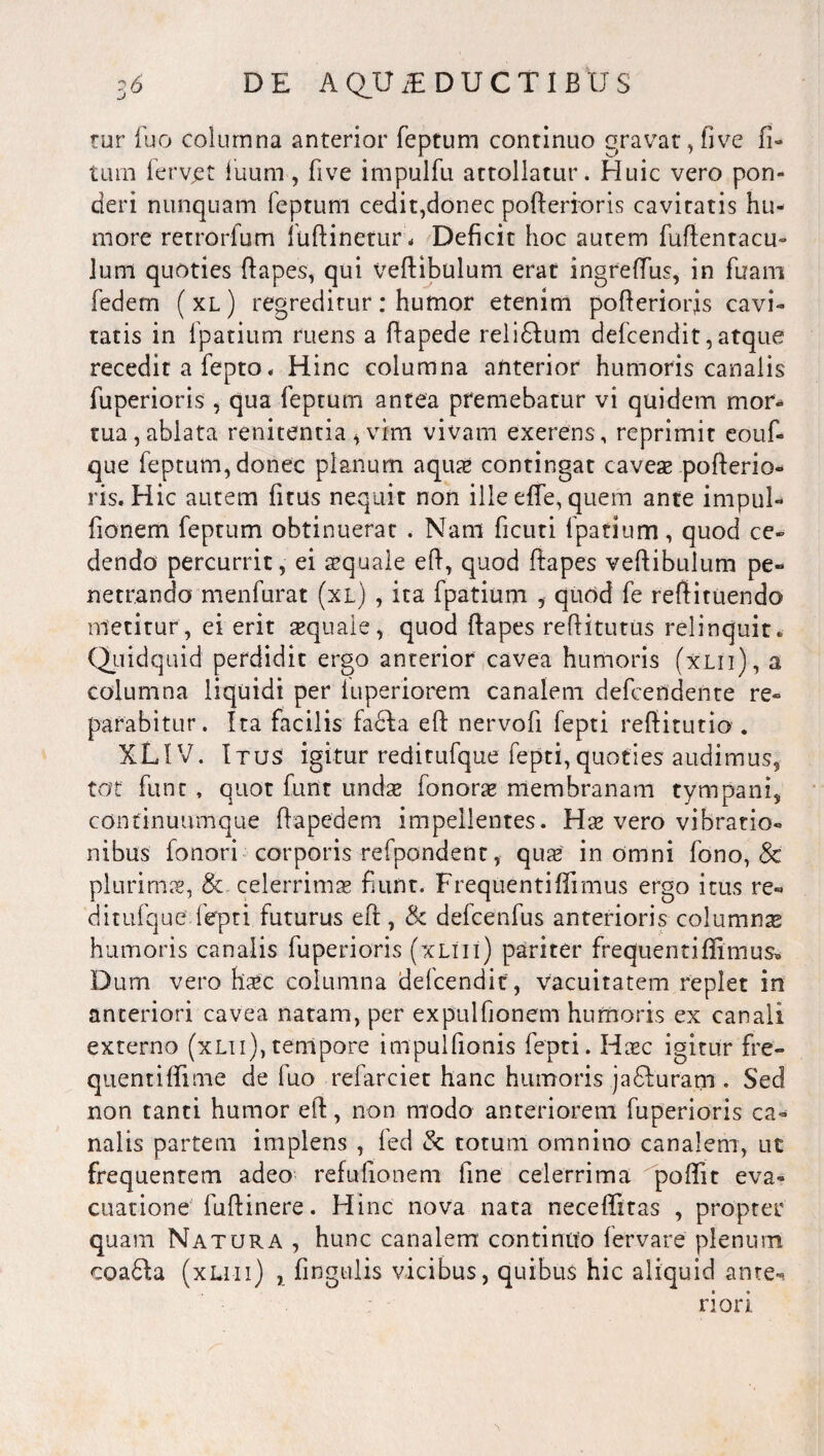 tur fuo columna anterior feptum continuo gravat, five li¬ tum lerv,et fuum, five impulfu attollatur. Huic vero pon¬ deri nunquam feptum cedit,donec pofterioris cavitatis hu¬ more retrorfum fuftinetur* Deficit hoc autem fuflentacu- lum quoties ftapes, qui vertibulum erat ingrefTus, in fuam fedetn ( xl ) regreditur: humor etenim pofterioris cavi» tatis in fpatium ruens a ftapede reli&um defcendit, atque recedit a fepto. Hinc columna anterior humoris canalis fuperioris , qua feptum antea premebatur vi quidem mor¬ tua, ablata renitentia , vim vivam exerens, reprimit eouf» que feptum, donec planum aquas contingat caveas pofterio¬ ris. Hic autem fitus nequit non ille efte, quem ante impul- fionem feptum obtinuerat . Nam ficuti fpatium, quod ce» dendo percurrit, ei asquale eft, quod ftapes veftibulum pe¬ netrando menfurat (xl) , ita fpatium , quod fe reftituendo metitur, ei erit aquale, quod ftapes reftitutus relinquit. (Quidquid perdidit ergo anterior cavea humoris (xlii), a columna liquidi per iuperiorem canalem defcendente re¬ parabitur. Ita facilis fadta eft nervofi fepti reftitutio . XLIV. Itus igitur reditufque fepti,quoties audimus, tot funt , quot funt undae fonorae membranam tympani, continuumque ftapedem impellentes. Has vero vibratio- nibus fonori corporis refpondent, quas in omni fono, 8c plurimas, & celerrimas fiunt. Frequentiffrmus ergo itus re¬ ditufque fepti futurus eft, & defcenfus anterioris columna* humoris canalis fuperioris (xliii) pariter frequentiftimus® Dum vero flasc columna defcendit , vacuitatem replet in anteriori cavea natam, per expulfionem humoris ex canali externo (xlii),tempore impulfionis fepti. Haec igitur fre¬ quenti fti me de fuo refarciet hanc humoris ja£furam . Sed non tanti humor eft, non modo anteriorem fuperioris ca¬ nalis partem implens , fed & totum omnino canalem, ut frequentem adeo refufionem fine celerrima poftit eva¬ cuatione fuftinere. Hinc nova nata neceftitas , propter quam Natura , hunc canalem continuo fervare plenum coa61a (xlmi) , fingulis vicibus, quibus hic aliquid ante-, riori
