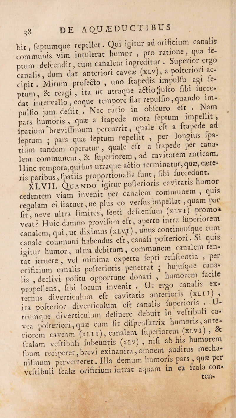 bit, feptumque repellet. Qui igitur ad orificium canalis communis vim intulerat humor , pro ratione, qua - ptum defcendit, eum canalem ingreditur . Superior ergo canalis, dum dat anteriori cavea (xlv), a poltenori ac¬ cipit. Mirum profeao , uno ftapedis impulfu agi .e- ptum, & reagi, ita ut utraque aaiojufto fibi lucce- dat intervallo, eoque tempore fiat repulfio,quando im- pulfio jam. defiit . Nec ratio in obfcuro elt . Nara pars humoris, qua a ftapede mota feptum impellit , fpatium'breviffimum percurrit, quale elt a ftapettead leptum • pars qua: leptum repellit , per on0uia p tium tandem operatur, quale eft a ftapede per cana- lem communem , & fuperiorem, ad cavitatem anticam. Hinc tempora,quibus utraque aftio terminatur,qua,caste» ris paribus, fpatiis proportionalia iunt, libi iuccedunt. X.LVII. Quando igitur pofterioris cavitatis humo cedentem viam invenit per canalem communem , quis reoulam ei ftatuet.ne plus eo verfus impedat ,quam par fit°, neve ultra limites, fepti defcenfum (xlv .) promo, veat? Huic damno provifum elt, aperto intra fupeuoiem canalem, qui, ut diximus (xLQ), unus continuufque cum canale communi habendus elt, canali poltenori. Si quu ioitur humor, ultra debitum, communem canalem ten* tat irruere , vel minima experta lepti relucentia , per orificium canalis pofterioris penetrat ; hujulque cana* lis , declivi politu opportune donati , humorem taciie propellens, fibi locum invenit ._ Ut ergo canalis ex¬ ternus diverticulum eft cavitatis anterions. vxLiXj i ita pofterior diverticulum eft canalis fupeiions . trumque diverticulum delinere debuit in veftibuli ca¬ vea pofreriori, qua: cum fit difpenfatrix humoris ^ante¬ riorem caveam (xlu) , canalem fuperiorem (xlvi) , lcalam veftibuli fubeuntis (xlv) , mfi ab his humorem litum reciperet,brevi exinanita,omnem auditus met a- nifmum perverteret. Illa demum humoris pars , quis per veftibuli fcalaj orificium intrat aquam in ea icaia con- ten-