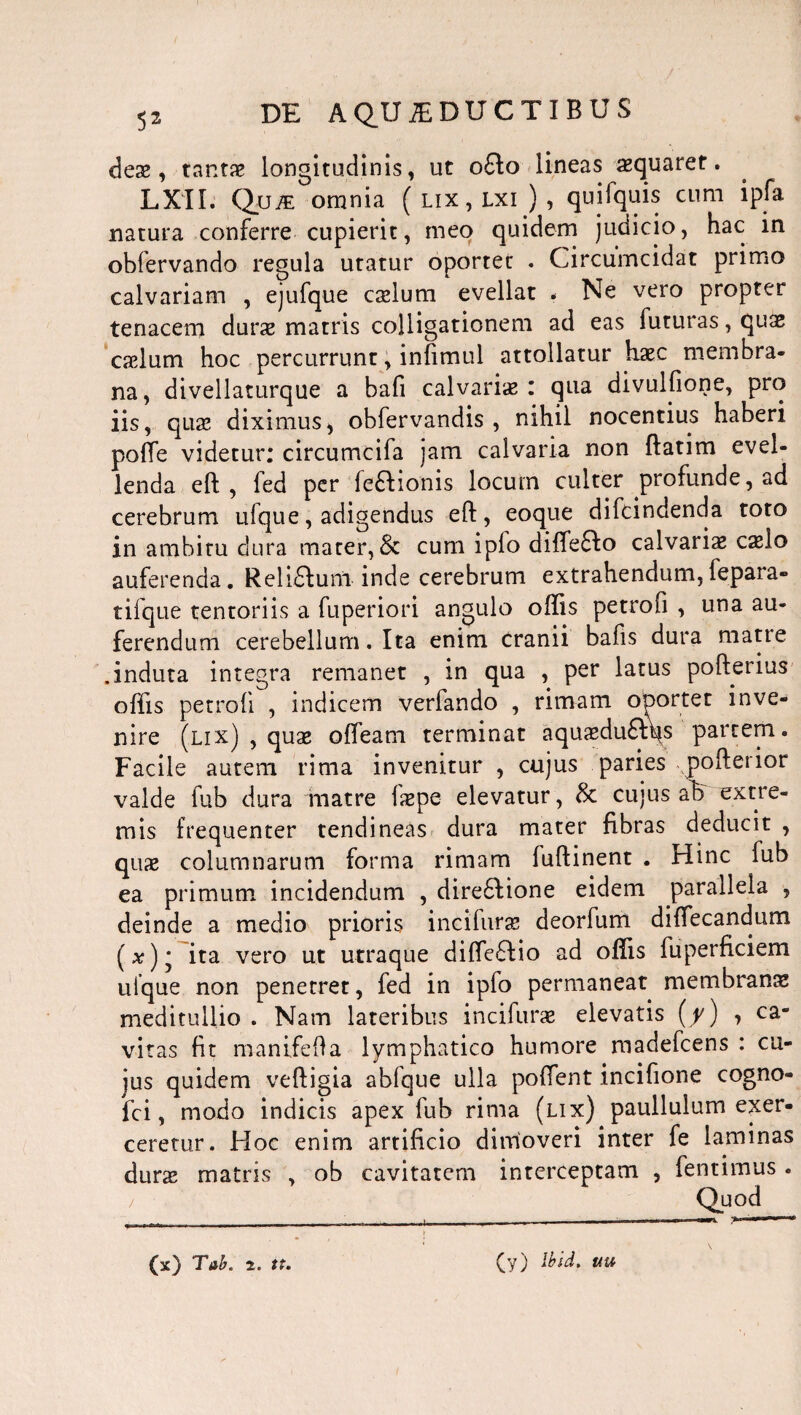deae, tar.tie longitudinis, ut o£to lineas squaret. LXII. Qjjje omnia ( lix, lxi ) , quifquis cum ipfa natura conferre cupierit, meo quidem judicio, hac in obfervando regula utatur oportet . Circumcidat primo calvariam , ejufque cadum evellat . Ne vero propter tenacem durae matris colligationem ad eas futuras, quae caelum hoc percurrunt, infimul attollatur haec membra¬ na, divellaturque a bafi calvariae: qua divulfione, pro iis, quae diximus, obfervandis , nihil nocentius haberi pofte videtur: circumcifa jam calvaria non ftatim evel¬ lenda eft , fed per feffionis locum culter profunde, ad cerebrum ufque, adigendus eft, eoque difcindenda toto in ambitu dura mater, & cum ipfo diffeffo calvaria cafto auferenda. Rehdlum inde cerebrum extrahendum,fepara- tifque tentoriis a fuperiori angulo oftis petrofi , una au¬ ferendum cerebellum. Ita enim cranii bafis dura matte .induta integra remanet , in qua , per latus pofterius oftis petrofi , indicem verfando , rimam oportet inve¬ nire (lix) , quae ofteam terminat aquaedu&qs partem. Facile autem rima invenitur , cujus paries pofterior valde fub dura matre faepe elevatur, 8t cujus ah extre¬ mis frequenter tendineas dura mater fibras deducit , quae columnarum forma rimam fuftinent . Hinc fub ea primum incidendum , diredlione eidem parallela , deinde a medio prioris i nc i furas deorfum diftecandum (#)* ita vero ut utraque difte£fio ad oftis fuperficiem uique non penetret, fed in ipfo permaneat membranae meditullio . Nam lateribus incifurae elevatis (y) , ca¬ vitas fit manifefta lymphatico humore madefcens : cu¬ jus quidem veftigia abfque ulla poftent .incifione cogno- fci, modo indicis apex fub rima (lix) paullulum exer¬ ceretur. Hoc enim artificio dimoveri inter fe laminas durae matris , ob cavitatem interceptam 5 fentimus . (x) Tab. 2. tt. (y) lbid. uu