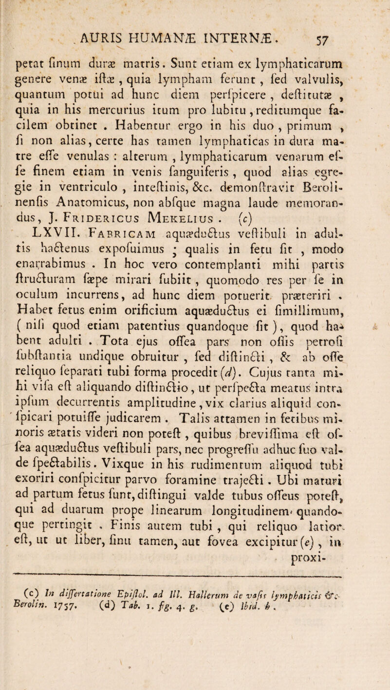 * * • ^ X petat finum durse matris. Sunt etiam ex lymphaticarum genere venas iftse , quia lympham ferunt , fed valvulis, quantum potui ad hunc diem perfpicere , deftitutse , quia in his mercurius itum pro lubitu , reditumque fa¬ cilem obtinet . Habentur ergo in his duo , primum , fi non alias, certe has tamen lymphaticas in dura ma¬ tre effe venulas : alterum , lymphaticarum venarum ef- fe finem etiam in venis fanguiferis , quod alias egre¬ gie in ventriculo , inceftinis, &c. demonfiravit Beroli- nenfis Anatomicus, non abfque magna laude memoran¬ dus, J. Fridericus Mekelius . (c) LXVII. Fabricam aqiueduftus veftibuli in adul¬ tis haffenus expofuimus * qualis in fetu fit , modo enarrabimus . In hoc vero contemplanti mihi partis firudfuram faepe mirari fubiit, quomodo res per fe in oculum incurrens, ad hunc diem potuerit prsereriri • Habet fetus enim orificium aquseduffus ei fmiiilimum, ( nili quod etiam patentius quandoque fit), quod ha^ bent adulti . Tota ejus offea pars non offis petrofi fu b fi a ntia undique obruitur , fed difiimfli , & ab olfe reliquo feparati tubi forma procedit (d). Cujus tanta mi¬ hi vila efi aliquando difiinftio, ut perfpefla meatus intra ipfum decurrentis amplitudine , vix clarius aliquid con- Ipicari potuifie judicarem . Talis attamen in fetibus mi¬ noris statis videri non poteft , quibus breviffinia efi of¬ fea aqu^du6Ius vefiibuli pars, nec progrefiu adhuc fuo val¬ de fpe£fabilis. Vixque in his rudimentum aliquod tubi exoriri confpicitur parvo foramine trajeci . Ubi maturi ad partum fetus funr, diftingui valde tubus ofieus potefi^ qui ad duarum prope linearum longitudinem* quando¬ que pertingit , Finis autem tubi , qui reliquo latior, efi, ut uc liber, finu tamen, aut fovea excipitur [e), iiv proxi- (c) In dijjertatione Epijlol. ad IU. Hallerum de vafir lymphaticis {fc~ Berolin. 1757. (d) Tab. 1. fig. 4. g, (e) Ibid. h .