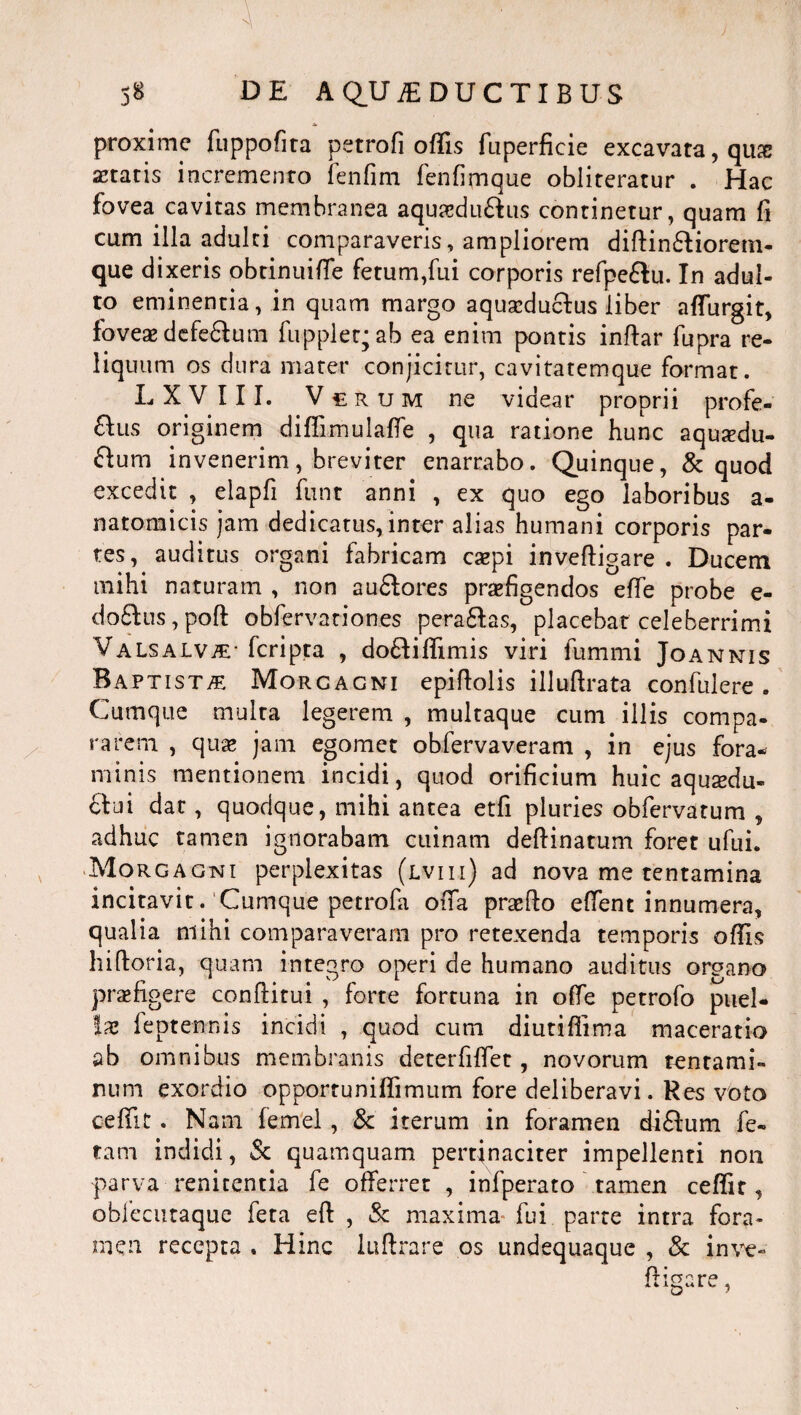 proxime fuppofita petrofi offis fuperficie excavata, qu& aetatis incremento fenfirn fenfimque obliteratur . Hac fovea cavitas membranea aqua?du£his continetur, quam fi cum illa adulti comparaveris, ampliorem didin&iorem- que dixeris obtinuide fetum,fui corporis refpe&u. In adul¬ to eminentia, in quam margo aquscducfus liber affurgit, foveae defe&um fupplet^ab ea enim pontis indar fupra re¬ liquum os dura mater conjicitur, cavitatemque format. L X V 111. Vt r u m ne videar proprii profe¬ riis originem diffimulade , qua ratione hunc aqutedu- £lum invenerim, breviter enarrabo. Quinque, & quod excedit , elapfi funt anni , ex quo ego laboribus a- natomicis jam dedicatus, inter alias humani corporis par¬ tes, auditus organi fabricam caepi inveftigare . Duceni mihi naturam , non au&ores praefigendos elTe probe e- do£Ius, pod obfervationes pera&as, placebat celeberrimi Valsalv^- fcripta , dofdffimis viri fummi Joannis Baptista Morgagni epifiolis illuftrata confulere . Cumque multa legerem , multaque cum illis compa¬ rarem , quae jam egomet obfervaveram , in ejus fora¬ minis mentionem incidi, quod orificium huic aquaedu¬ ctui dat, quodque, mihi antea etfi pluries obfervatum , adhuc tamen ignorabam cuinam dedinatum foret ufui. Morgagni perplexitas (lviii) ad nova me tentamina incitavit. Cumque petrofa oda praedo edent innumera, qualia mihi comparaveram pro retexenda temporis offis hidoria, quam integro operi de humano auditus organo praefigere conditui , forte fortuna in ode petrofo puel¬ lae feptennis incidi , quod cum diutidima maceratio ab omnibus membranis deterfidet, novorum tentami¬ num exordio opportuniffimum fore deliberavi. Res voto ceffit. Nam femel, & iterum in foramen di£lum fe¬ tam indidi, & quamquam pertinaciter impellenti non parva renitenda fe offerret , infperato tamen ceffit, obfecutaque feta ed , & maxima fui parte intra fora¬ men recepta . Hinc ludrare os undequaque , & inve- digare,