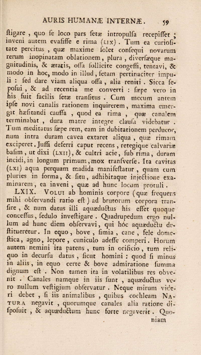 ftigare , quo fe loco pars feta? inrropulfa recepiftet j inveni autem cvafiffe e rima (lix). Tum ea curiofi- tace percitus , quas maxime lolet confequi novarum rerum inopinatam oblationem, plura , diverfaeque ma¬ gnitudinis, 8c aeratis, olla lollicite congeffi, tentavi, Sc modo in hoc5 modo in illud, fetam pertinaciter impu¬ li : ^are yiam aliqua olla , alia reniti . Sicca le- pofui , & ad recentia me converti : fepe vero in his fuit facilis lctz tranlitus . Cum mecum autem ipfe novi canalis rationem inquirerem, maxima emer¬ git h^fitandi cauffa , quod ea rima , quas canalem terminabat , dura matre integre claula videbatur . Tum meditatus faepe rem, eam in dubitationem perducor, num intra duram cavea extaret aliqua , quae rimam exciperet. Julii deferri caput recens , retegique calvarias bafim , ut dixi (lxii),& cultri acie, fub rima, duram incidi,in longum primum,mox tranfverfe. Ita cavitas (lxi) aqua perquam madida manifeftatur , quam cum pluries in forma, & fitu, adhibitaque injedlione exa¬ minarem, ea inveni, quae ad hunc locum protuli. LXIX. Volui ab hominis corpore (quae frequens mihi oblervandi ratio eft ) ad brutorum corpora tran- fire , & num datus illi aquaedudlus his elfet quoque concelfus, fedulo inveftigare . Quadrupedum ergo nul¬ lum ad hunc diem obfervavi, qui h6c aqua?du£Iu de- ftitueretur. In equo, bove, fimia , cane, fele dome- ftica, agno, lepore, cuniculo adelfe comperi. Horum autem nemini ita patens , tum in orificio , tum reli¬ quo in decurfu datus , ficut homini ; quod fi minus in aliis , in equo certe & bove admiratione fumma dignum eft . Non tamen ita in volatilibus res obve¬ nit . Canales namque in iis funt , aquaedu&us ve¬ ro nullum veftigium obfervatur . Neque mirum vide¬ ri debet , fi iis animalibus , quibus cochleam Na* tura negavit , quorumque canales alia ratione di- fpofuit , & aqu^duftum hunc forte negaverit . Quo¬ niam