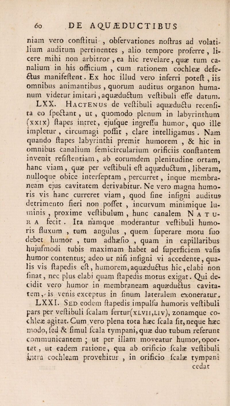 niam vero conftitui , obfervationes noftras ad volati» lium auditum pertinentes , alio tempore proferre , li¬ cere mihi non arbitror , ea hic revelare, qua? tum ca¬ nalium in his officium , cum rationem cochleae defe- 6lus manifeftent. Ex hoc illud vero inferri poteft , iis omnibus animantibus , quorum auditus organon huma¬ num videtur imitari, aquaedu&um vertibuli efle datum. LXX. Hactenus de vertibuli aquaedu&u recenfi- ta eo fpeftant , ut , quomodo plenum in labyrinthum (xxix) ftapes intret, ejufque ingreflu humor, quo ille impietur , circumagi poffit , clare intelligamus . Nam quando ftapes labyrinthi premit humorem , & hic in omnibus canalium femicircularium orificiis conflantem invenit refiftentiam, ab eorumdem plenitudine ortam, hanc viam, qua? per vertibuli eft aquaedu£tum, liberam, nulloque obice interfeptam , percurret, inque membra¬ neam ejus cavitatem derivabitur. Ne vero magna humo¬ ris vis hanc curreret viam, quod fine infigni auditus detrimento fieri non portet , incurvum minimique lu¬ minis , proxime vertibulum , hunc canalem N a t u- r a fecit . Ita namque moderantur veftibuli humo¬ ris fluxum , tum angulus , quem fuperare motu fuo debet humor , tum adhaefio , quam in capillaribus hujufmodi tubis maximam habet ad fuperficiem vafis humor contentus,; adeo ut nifi infigni vi accedente, qua¬ lis vis ftapedis eft, humorem,aquaeduftus hic,elabi non finat, nec plus elabi quam ftapedis motus exigat. Qui de¬ cidit vero humor in membraneam aqusedu£lus cavita¬ tem, - is venis exceptus in finum lateralem exoneratur. LXXI. Sed eodem ftapedis impulfu humoris veftibuli pars per vertibuli fcalam fertur(xLvn,uv), zonamque co¬ chlea: agitat. Cum vero plena tota haec fcala fit, neque ha*c modo, fed & fimul fcala tympani, quas duo tubum referunt communicantem * ut per illam moveatur humor,opor¬ tet, ut eadem ratione, qua ab orificio fcalse veftibuli ■fotra cochleam provehitur , in orificio fcalse tympani cedat