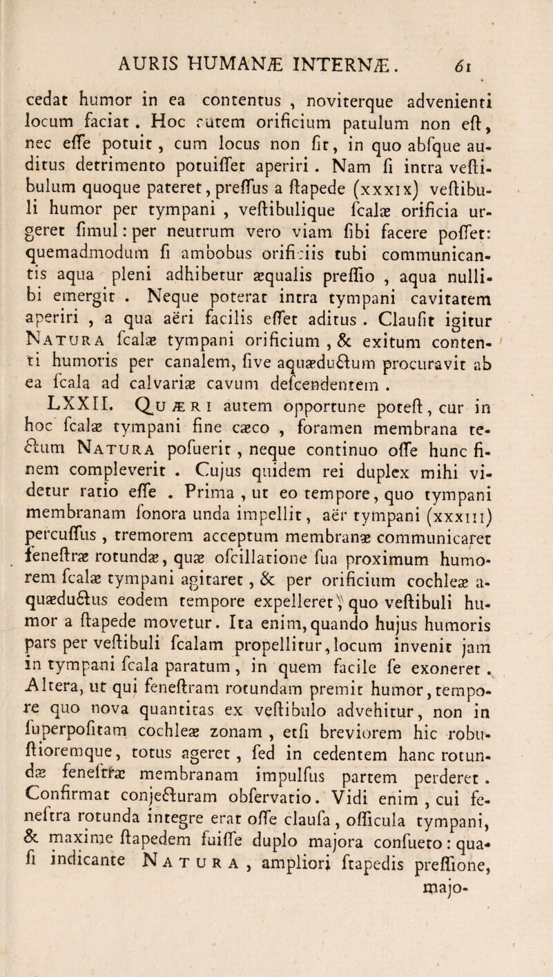 cedat humor in ea contentus , noviterque advenienti locum faciat. Hoc ratem orificium patulum non eft, nec effe potuit, cum locus non fir, in quo abfque au¬ ditus detrimento potuirtet aperiri . Nam fi intra vefti- bulum quoque pateret, preffus a rtapede (xxxix) veftibu- li humor per tympani , veftibulique fcala? orificia ur¬ geret fimul: per neutrum vero viam fibi facere portet: quemadmodum fi ambobus orificiis tubi communican¬ tis aqua pleni adhibetur squalis preflio , aqua nulli¬ bi emergit . Neque poterat intra tympani cavitatem aperiri , a qua aeri facilis ertet aditus . Claufit igitur Natura fcals tympani orificium , & exitum conten¬ ti humoris per canalem, fi ve aqusdu&um procuravit ab ea fcala ad calvaris cavum defcendentem . LXXII. Q.U1RI autem opportune poteft,cur in hoc fcals tympani fine csco , foramen membrana te- dum Natura pofuerit , neque continuo orte hunc fi¬ nem compleverit . Cujus quidem rei duplex mihi vi¬ detur ratio effe . Prima , ut eo tempore, quo tympani membranam fonora unda impellit, aer tympani (xxxm) percuffus , tremorem acceptum membrans communicaret lenertrs rotunda*, qua? ofcillatione fua proximum humo¬ rem fcala? tympani agitaret, & per orificium cochlea* a- qusdu6tus eodem tempore expelleret^ quo vertibuli hu¬ mor a ftapede movetur. Ita enim,quando hujus humoris pars per vertibuli fcalam propellitur,locum invenit jam in tympani fcala paratum, in quem facile fe exoneret . Altera, ut qui fenertram rotundam premit humor, tempo¬ re quo nova quantitas ex vertibulo advehitur, non in luperpofitam cochleae zonam , etfi breviorem hic robu- rtioremque, totus ageret, fed in cedentem hanc rotun¬ da feneitfs membranam impulfus partem perderet . Confirmat conjeffuram obfervatio. Vidi enim , cui fe- neftra rotunda integre erat orte claufa, orticula tympani, 8i maxime ftapedem iuiffe duplo majora confueto .* qua* fi indicante Natura, amplior; ftapedis preflione, majo-