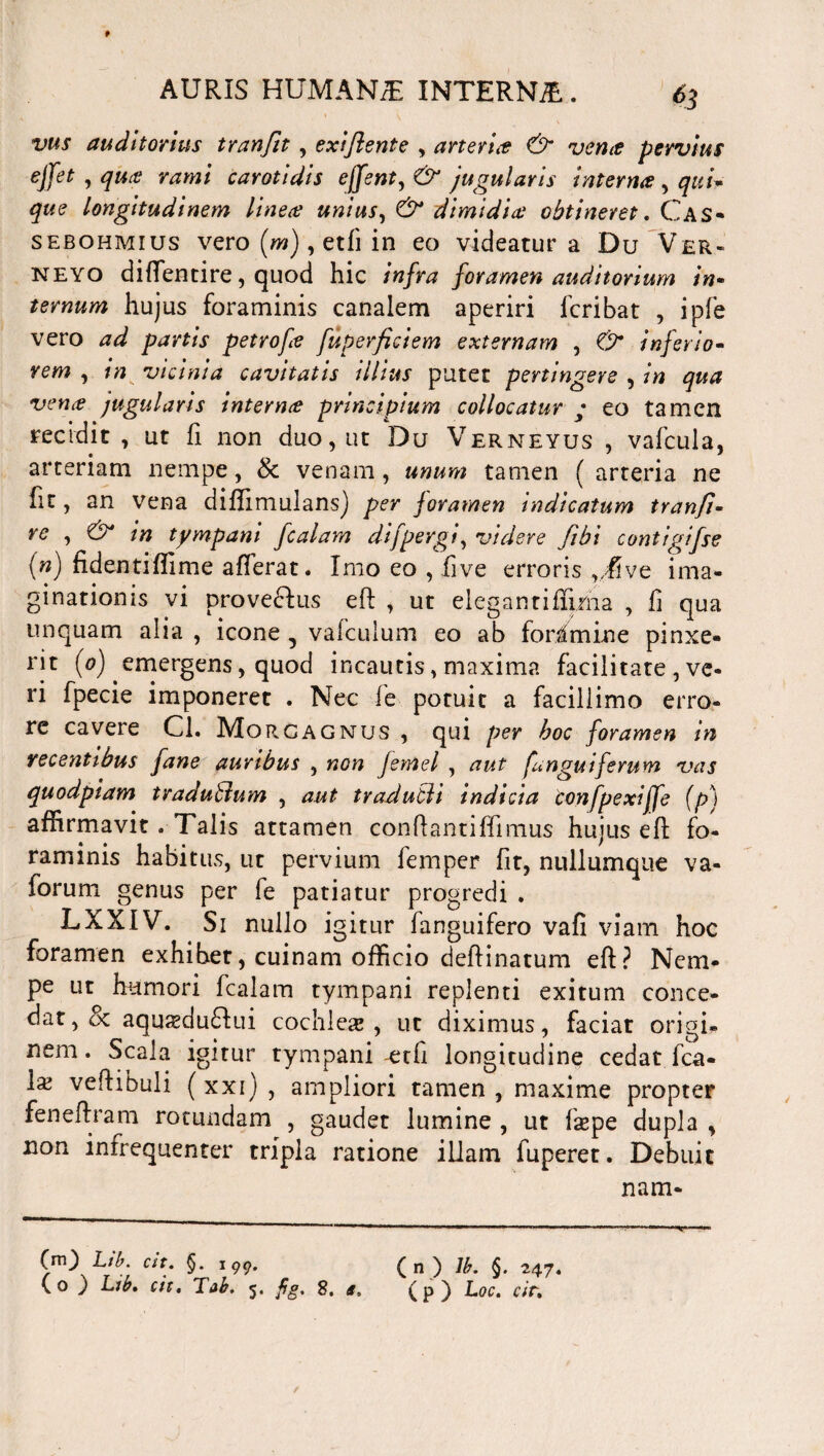 f AURIS HUMAN/E INTERNjE . 63 vtts auditorius tranfit, exiflente , arteria & verite pervius ejjet , qua rami carotidis effent,& jugularis intern# , qui¬ que longitudinem linea unius, & dimidia obtineret. Cas- sebohmius vero (w), etfi in eo videatur a Du Ver- neyo diffentire, quod hic infra foramen auditorium in- ternum hujus foraminis canalem aperiri icribat , ipfe vero ad partis petrofa fuperficiem externam , C9* inferio- rew , in vicinia cavitatis illius putet pertingere , vena jugularis interna principium collocatur • eo tamen recidit, ut fi non duo, ut Du Verneyus , vafcula, arteriam nempe, & venam, unum tamen ( arteria ne fit, an vena diflimulansj per foramen indicatum tranfi« re , & in tympani fcalam di [pergi, videre ftbi contigifse (n) fidentiffime afferat. Imo eo , fi ve erroris ,/five ima¬ ginationis vi provecfus eft , ut elegantifljiha , li qua unquam alia , icone 5 vafculum eo ab foramine pinxe¬ rit (0) emergens, quod incautis, maxima facilitate , ve¬ ri fpecie imponeret . Nec fe potuit a facillimo erro¬ re cavere Cl. Morgagnus , qui per hoc foramen in recentibus fane auribus , non femel , aut [anguiferum vas quodpiam traduffium , aut tradubli indicia confpexiffe (p) affirmavit . Talis attamen conflantiffmius hujus eft fo¬ raminis habitus, ut pervium femper fit, nullumque va- forum genus per fe patiatur progredi . LXXIV. Si nullo igitur fanguifero vafi viam hoc foramen exhibet, cuinam officio deftinatum eft? Nem¬ pe ut humori fcalam tympani replenti exitum conce¬ dat,^ aqujeduflui cochleae, ut diximus, faciat origi¬ nem. Scala igitur tympani-etfi longitudine cedat fca- \x veftibuli (xxi) , ampliori tamen , maxime propter feneftram rotundam , gaudet lumine , ut fsepe dupla , non intrequenter tripla ratione illam fuperet. Debuit nam- (m) Lib. at. §.199. ( n ) lb. §. 247. (0 ) Lib. ch. Tab. 5. fig. 8. a. (p) Loc. cir. /
