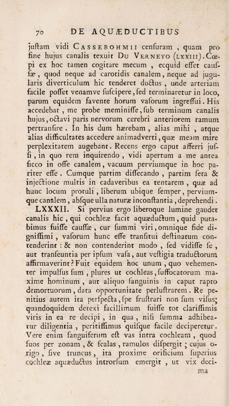 juftam vidi Cassebohmii cenfuram , quam pro fine hujus canalis texuit Du Verneyo (lxxiii).Cos» Pi ex hoc tamen cogitare mecum , ecquid effet cauf- fx , quod neque ad carotidis canalem, neque ad jugu¬ laris diverticulum hic tenderet du6lus , unde arteriam facile pofiet venamve fufcipere, fed terminaretur in loco, parum equidem favente horum vaforum ingreffui. His accedebat , me probe meminiffe, fub terminum canalis hujus ,o£lavi paris nervorum cerebri anteriorem ramum pertranfire . In his dum haerebam , alias mihi , atque alias difficultates accedere animadverti, quae meam mire perplexitatem augebant. Recens ergo caput afferri juf- fi , in quo rem inquirendo , vidi apertum a me antea ficco in offe canalem, vacuum perviumque in hoc pa¬ riter effe . Cumque partim diffecando , partim feta & injecfione multis in cadaveribus ea tentarem , quae ad hunc locum protuli , liberum ubique femper, pervium¬ que canalem , abfque ulla naturae inconftantia, deprehendi. LXXXII. Si pervius ergo liberoque lumine gaudet canalis hic , qui cochleae facit aquaedu£!um, quid puta¬ bimus fuiffe cauffae, cur fummi viri,omnique fide di» gniffimi , vaforum hunc effe tranfitui deftinatum con¬ tenderint : 8c non contenderint modo , fed vidiffe fe , aut tranfeuntia per ipfum vafa, aut vefligia traduftorum affirmaverint ? Fuit equidem hoc unum , quo vehemen¬ ter impulfus fum , plures ut cochleas, fuffocatorum ma¬ xime hominum , aut aliquo fanguinis in caput rapto demortuorum , data opportunitate perluftrarem . Re pe¬ nitius autem ita perfpe6Ia, fpe fruftrari non fum vifusj quandoquidem detexi facillimum fuiffe tot clariffimis viris in ea re decipi , in qua , nifi fumma adhibea¬ tur diligentia , peritiffimus quifque facile deciperetur. Vere enim fanguifernm eft vas intra cochleam , quod fuos per zonam , & fcalas , ramulos difpergit • cujus o- rigo, five truncus, ita proxime orificium fuperius cochleas aquaedu&us introrfum emergit , ut vix deci¬ ma