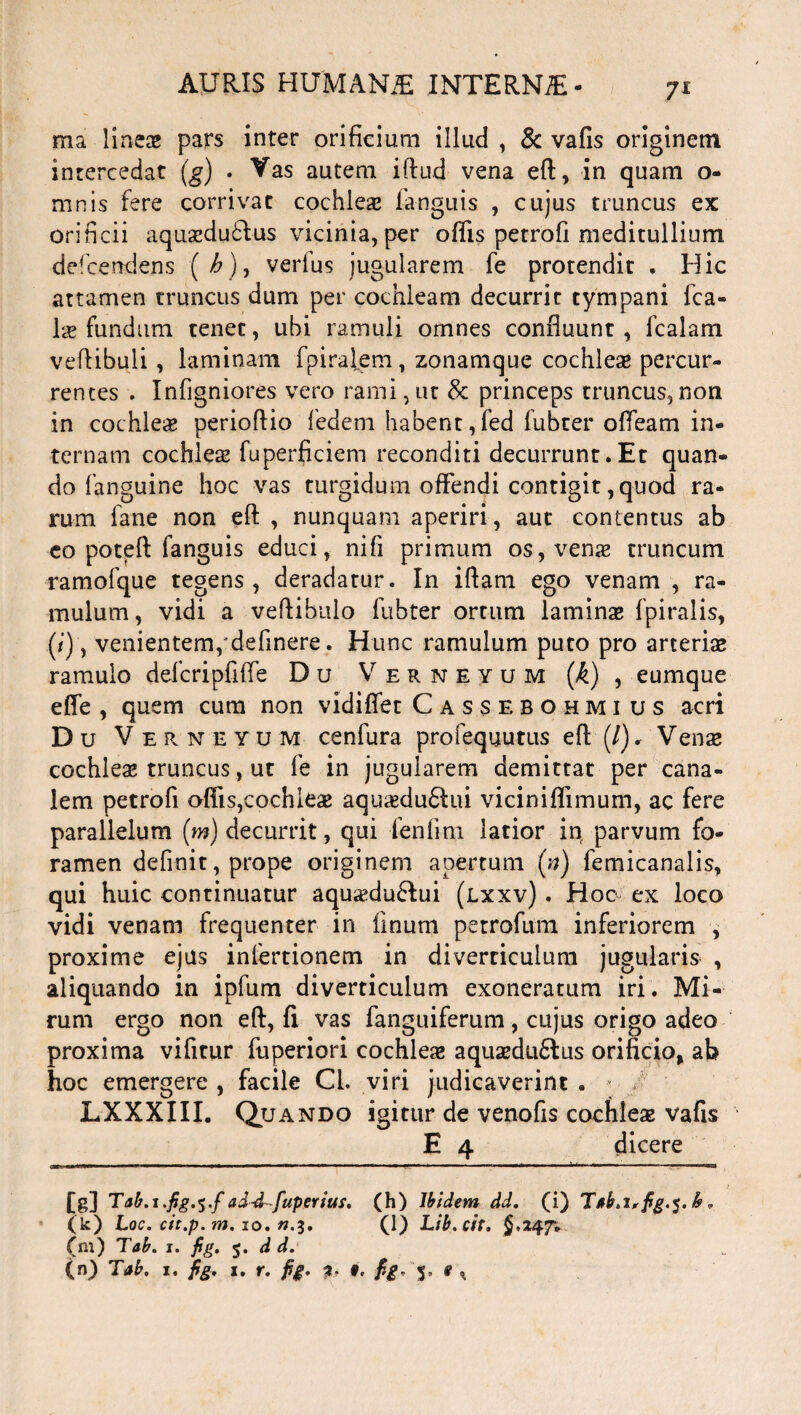 ma linea? pars inter orificium illud , & vafis originem intercedat (g) . Vas autem iftud vena eft, in quam o- mnis fere corrivat cochlea? fanguis , cujus truncus ex orificii aquseduflus vicinia, per oflis petrofi meditullium defcendens (/>), verfus jugularem fe protendit . Hic attamen truncus dum per cochleam decurrit tympani fca- la? fundum tenet, ubi ramuli omnes confluunt , fcalam veftibuli , laminam fpiralem , zonamque cochlea? percur¬ rentes . Infigniores vero rami, ut & princeps truncus, non in cochleae perioftio fedem habent,fed fubter ofleam in¬ ternam cochlea? fuperficiem reconditi decurrunt.Et quan¬ do fanguine hoc vas turgidum offendi contigit, quod ra¬ rum fane non eft , nunquam aperiri, aut contentus ab eo poteft fanguis educi, nifi primum os, vena? truncum ramofque tegens, deradatur. In iftam ego venam , ra¬ mulum, vidi a veftibulo fubter ortum laminse fpiralis, (*), venientem,'definere. Hunc ramulum puto pro arteria? ramulo defcripfiffe D u Verneyum (A) , eumque effe , quem cum non vidifiet Cassebohmi us acri D u Verneyum cenfura profequutus eft (/), Vena? cochlea? truncus, ut fe in jugularem demittat per cana¬ lem petrofi offis,cochlea? aqua?du6tui viciniffimum, ac fere parallelum (m) decurrit, qui fenfim latior in parvum fo¬ ramen definit, prope originem apertum (n) femicanalis, qui huic continuatur aqutedu&ui (lxxv) . Hoc ex loco vidi venam frequenter in linum petrofum inferiorem , proxime ejus infertionem in diverticulum jugularis , aliquando in ipfum diverticulum exoneratum iri. Mi¬ rum ergo non eft, fi vas fanguiferum, cujus origo adeo proxima vifitur fuperiori cochlea? aquaedu&us orificio, ab hoc emergere , facile Cl. viri judicaverint . * / LXXXIII. Quando igitur de venofis cochlese vafis E 4 dicere [g] Tab.i.fig.^.f ad-d^fuperius. (h) Ibidem dd. (i) Tab.i,fig.$.k* (k) Loc. cit.p.m. 10. «.3. (1) Lib.cit. $.247“* (m) Tab. 1. fig. 5. d d. , (n) Tab. 1. fig. 1. r. fig. 2. 9. fig- 5, # t