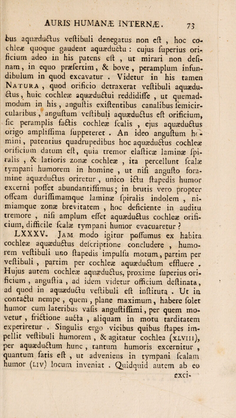 bus aquadu&us vertibuli denegatus non ert , hoc co- chle.fi quoque gaudent aqua?du<bdu : cujus fuperius ori¬ ficium adeo in his patens ert , ut mirari non defi- nam, in equo prsefertim, & bove, peramplum infun¬ dibulum in quod excavatur . Videtur in his tamen Natura , quod orificio detraxerat vertibuli aquaedu- &us, huic cochleae aqua*du£lui reddidifle , ut quemad¬ modum in his, anguftis exiftentibus canalibus lemicir- cularibus , anguftum veftibuli aqusduftus eft orificium, v flc peramplis fa£lis cochleae fcalis , ejus aqua:du6lus origo ampliffima fuppeteret . An ideo anguftum hc- mini, patentius quadrupedibus hoc aqusedu&us cochleae orificium datum ert, quia tremor elafticae laminae fpi- ralis , & latioris zonae cochleae , ita percellunt fcalae tympani humorem in homine , ut nifi angufto fora¬ mine aqu;cdu£Uis oriretur , unico ifiu ftapedis humor excerni portet abundantifiimus * in brutis vero propter ofleam duriffimamque laminae fpiralis indolem , ni- miamque zonx brevitatem , hoc deficiente in auditu tremore , nifi amplum eftfet aquaedu£lus cochleae orifi¬ cium, difficile fcalae tympani humor evacuaretur ? LXXXV, Jam modo igitur portumus ex habita cochleae aquaedu£fcus delcriptione concludere , humo¬ rem ^ veftibuli uno ftapedis impulfu motum4 partim per vertibuli , partim per cochlea: aquseduflum effluere • Hujus aurem cochlea aquaeduftus, proxime luperius ori* ficium , anguftia , ad idem videtur officium deftinata, ad quod in aquaedu&u veftibuli eft inftituta . Ut ia conta&u nempe , quem , plane maximum, habere folet humor cum lateribus vafis anguftiffimi, per quem mo¬ vetur, friftione au£ta , aliquam in motu tarditatem experiretur . Singulis ergo vicibus quibus ftapes im¬ pellit veftibuli humorem , & agitatur cochlea (xlviii), per aquaedu£lum hunc , tantum humoris excernitur , quantum fatis eft , ut adveniens in tympani fcalam humor (liv) locum inveniat , Quidquid autem ab eo exci-