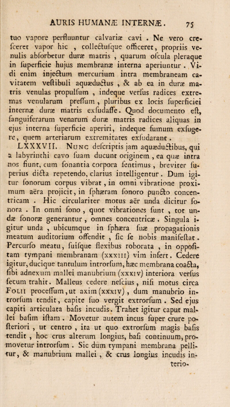 tuo vapore perfluuntur calvarias cavi . Ne vero cre* fcerec vapor hic , colle&ufque officeret, propriis ve¬ nulis abforbetur duras matris , quarum ofcula pleraque in fuperficie hujus membranse interna aperiuntur . Vi¬ di enim injectum mercurium intra membraneam ca¬ vitatem veftibuli aqusedu&us , & ab ea in duras ma¬ tris venulas propulfum , indeque verius radices extre¬ mas venularum preffum , pluribus ex locis fuperficiei internas duras matris exfudaffe. Quod documento eft, fanguiferarum venarum durae matris radices aliquas in ejus interna fuperficie aperiri, indeque fumum exfuge- re, quem arteriarum extremitates exfudaranc . LXXXVII. Nunc defcriptis jam aquasduftibus, qui a labyrinthi cavo fuam ducunt originem , ea qua; intra nos fiunt, cum fonantia corpora fentimus , breviter fu- peritis di£la repetendo, clarius intelligentur. Dum igi¬ tur fonorum corpus vibrat, in omni vibratione proxi¬ mum aera projicit, in fphaeram fonoro pun6lo concen¬ tricam . Hic circulari ter motus aer unda dicitur fo- nora . In omni fono , quot vibrationes funt , tot un¬ das fonors generantur , omnes concentricas * Singula i- gitur unda , ubicumque in fphasra fuas propagationis meatum auditorium offendit , fic fe nobis manifeftat • Percurfo meatu, luifque flexibus roborata , in oppofi- tam tympani membranam (xxxm) vim infert. Cedere igitur, ducique tantulum introrfum, haec membrana coafta, fibi adnexum mallei manubrium (xxxiv) interiora verfus fecum trahit. Malleus cedere nelcius , nifi motus circa Folii proceffum,ut axim(xxxiv), dum manubrio in¬ trorfum tendit, capite fuo vergit extrorfum . Sed ejus capiti articulata bafis incudis. Trahet igitur caput mal¬ lei bafim iftam . Movetur autem incus fuper crure po* fteriori , ut centro , ita ut quo extrorfum magis bafis tendit, hoc crus alterum longius, bafi continuum, pro¬ movetur introrfum . Sic dum tympani membrana pelli¬ tur, & manubrium mallei , & cms longius incudis in-