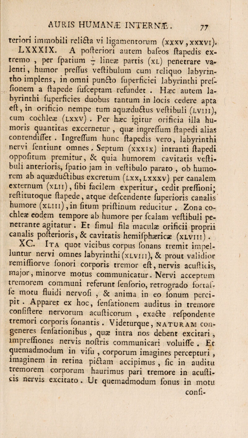 tenon immobili reli£la vi ligamentorum (xxxv ,xxxvz)* LXXXIX. A pofteriori autem bafeos ftapedis ex¬ tremo , per fpatium - lineae partis (xl) penetrare va¬ lenti, humor preflus veftibulum cum reliquo labyrin¬ tho implens, in omni pun&o fuperficiei labyrinthi pref- fionem a ftapede fufceptam refundet . Hxc autem la¬ byrinthi fuperficies duobus tantum in locis cedere apta eft, in orificio nempe tum aqucedu&us vertibuli (lviii), cum cochlea (lxxv) . Per hzec igitur orificia illa hu¬ moris quantitas excernetur , qux ingrefium rtapedi alias contendiiTet . Ingrefium hunc ftapedis vero, labyrinthi nervi fentiunt omnes. Septum (xxxix) intranti rtapedi oppofitum premitur, & quia humorem cavitatis verti¬ buli anterioris, fpatio jam in vertibulo parato , ob humo¬ rem ab aquaeductibus excretum (lxx,lxxxv) per canalem externum (xlii) , fibi facilem experitur, cedit prefiioni* rertitutoque rtapede, atque defcendente fuperioris canalis humore (xLin),in fitum priftinum reducitur . Zona co¬ chleae eodem tempore ab humore per fcalam vertibuli pe¬ netrante agitatur . Et fimul fila maculae orificii proprii canalis pofterioris, Sc cavitatis hemifphaericae (xlviii) * AC. Ita quot vicibus corpus fonans tremit impel¬ luntur nervi omnes labyrinthi (xlviii), & prout validior remifliorve fonori corporis tremor eft, nervis acufKtis, major, nunorve motus communicatur. Nervi acceptum tremorem communi referunt fenforio, retrogrado forta-f- fe^ motu fluidi nervofi , 8c anima in eo Ionum perci¬ pit . Apparet ex hoc, fenfationeni auditus in tremore confiflere nervorum acufticorum , exa&e refpondente tremori corporis fonantis . Videturque, naturam con¬ generes fenfationibus , quse intra nos debent excitari, imprefliones nervis noftris communicari voluifie * Et quemadmodum in vifu , corporum imagines percepturi , imaginem in retina pi61am accipimus , fic in auditu tremorem corporum haurimus pari tremore in acufti- cis neivis excitato. Ut quemadmodum fonus in motu confi-