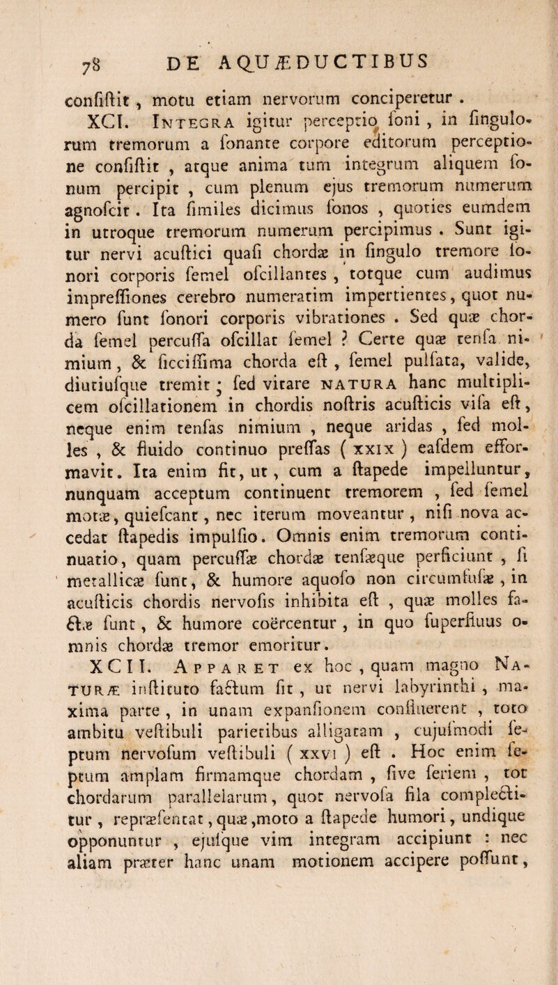 confiftit , motu etiam nervorum conciperetur . XCI. Integra igitur perceptio Ioni , in Ungulo¬ rum tremorum a fonante corpore editorum perceptio» ne confiftit , atque anima tum integrum aliquem Io¬ num percipit , cum plenum ejus tremorum numerum agnofcit. Ita Timiles dicimus Tonos , quoties eumdem in utroque tremorum numerum percipimus . Sunt igi¬ tur nervi acuftici quafi chorda: in fingulo tremore To¬ nori corporis Temel oTciliantes , totque cum audimus impreffiones cerebro numerarim impertientes, quot nu¬ mero Tunt Tonori corporis vibrationes . Sed quae chor¬ da Temel percuffa oTcillat Temel ? Certe quae tenTa ni¬ mium , 3c Ticciffima chorda eft , Temel puilata, valide, diutiuTque tremit • Ted vitare natura hanc multipli¬ cem oTcillationem in chordis noftris acufticis vi(a eft, neque enim tenTas nimium , neque aridas , Ted mol¬ les , & fluido continuo preffas ( xxix ) eaTdem effor- mavit. Ita enim fit, ut, cum a ftapede impelluntur, nunquam acceptum continuent tremorem , Ted lemel motae, quieTcant, nec iterum moveantur , nifi nova ac¬ cedat ftapedis impulfio. Omnis enim tremorum conti¬ nuatio, quam percufTae chordae tenfaeque perficiunt , II metallicae Tunt, & humore aquoTo non circumluTae, in acufticis chordis nervofis inhibita eft , qua: molles fa- &ae Tunt, & humore coercentur , in quo Tuperfiuus o- mnis chordae tremor emoritur. X C 11. Apparet ex hoc , quam magno Na¬ tura: iriftituto Ta£tum fit , ut nervi labyrinthi , ma¬ xima parte , in unam expanfionem confluerent , toto arnbitu veftibuli parietibus alligatam , cujuimodi Te- ptum nervoTum veftibuli ( xxvi ) eft . Hoc enim ie- ptum amplam firmamque chordam , five feriem , tot chordarum parallelarum, quot nervoTa fila complecti¬ tur , repraefencat, quae ,moto a ftapede humori, undique opponuntur , ejulque vim integram accipiunt : nec aliam prarer hanc unam motionem accipere poflunt,