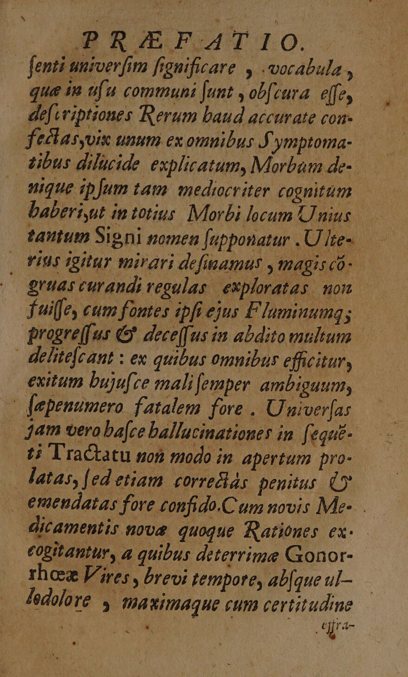 AB RIEBHVÁAT 10. fenti umiverfim fignificare , vocabula , que in ufu commuhi Junt , ob[cura. effe, def vviptiones Rerum baud accurate con- feclasuix unum ex omnibus J'ymptoma-.— dibus dilucide explicatum, Morbum de- uique ipJum tata. mediocriter cognitum. baberiyut in totius. Morbi locum Unius Yius igitur mirari defiamus ,tmagiscó- — gras curandi regulas. exploratas. non. fuiffe cum fontes ipfi ejus Flaminumqg — progre(fur «&amp; dece[[ us im abdito multum | delite[eant : ex quibus omnibus efficitur, exitum bujufce malifemper ambiguum, | fepenumero fatalem fore . Univer[as . Jam vera ba[ce ballucinationes in. fequt-. 2; l'ractatu son modo in apertum pro- atas, [ed etiam. correcias penitus. (o | emendatas fore confido.C um novis Me-. dicamentis not quoque Rationes. ex- eogitantur, a quibus deterrime Gxonor- 1hoez Vires , brevi tempore, ab[que u]— | Jedolore 4 maximaque cum certitudme Y e Uk |