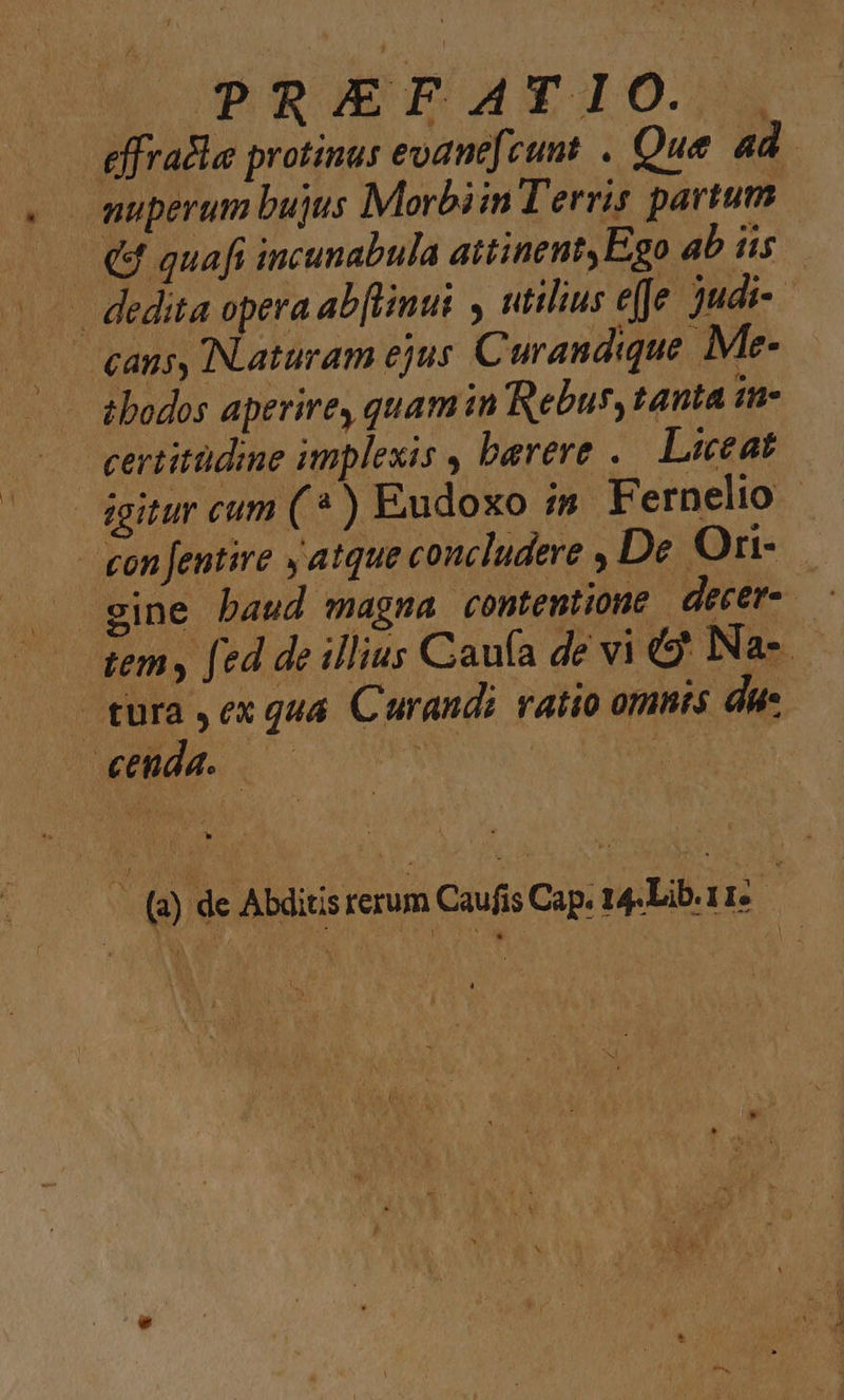 PRIEFATIO. , | effradla protinus evane[cunt . Que. ad. muperum bujus Morbiin Terris partum Q4 quafi incunabula attinent, Ego ab iis | -— dedita opera ab[limui utilius e(fe judi- | cans, Naturam ejus Curandique. Me- tbodos aperire, quam in Rebus, tanta in- certitüdine implexis , berere .. Liceat dgitur cum (* ) Eudoxo im. Fernelio | gon Jentire , atque concludere , De Orn- tem y fed de illius Caufa de vi Na tura ,ex qua Curandi ratio omnis du. ' () de Abüitsrerum Caf Cap. 14-Libarr: