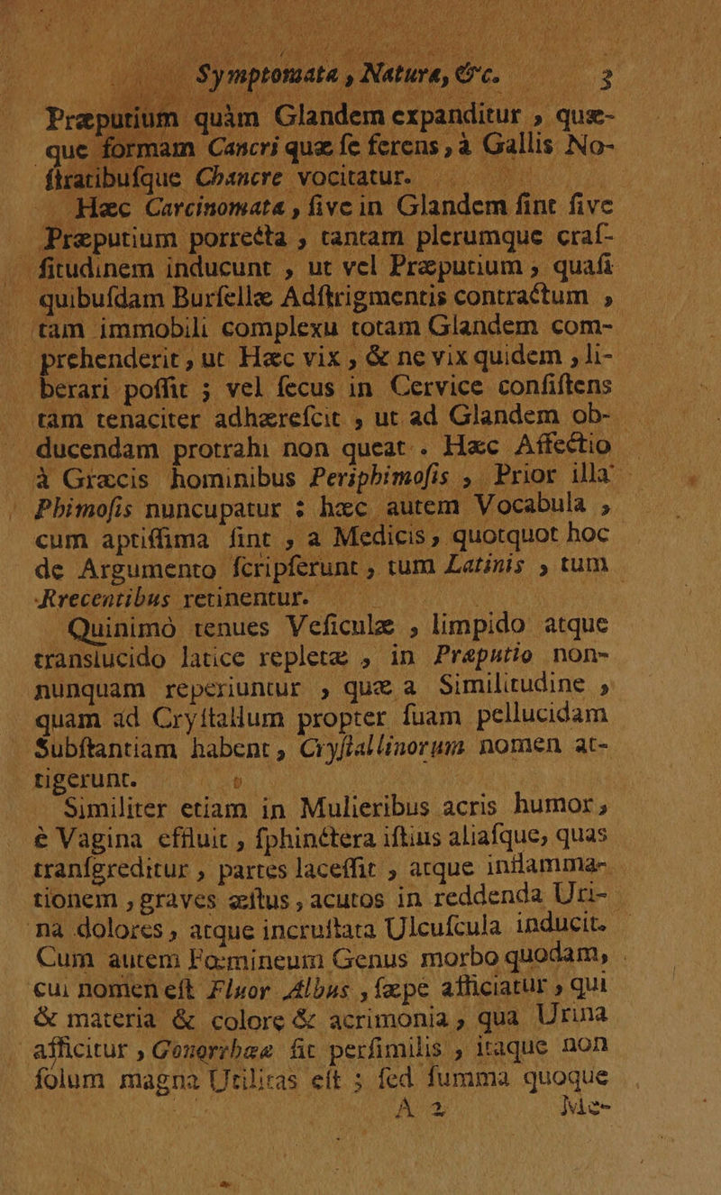 P ATQ a AGING E DS OES MAC LETT oa e d uium quàm Glandem erpanditur , que- mam Cancri qua fc ferens , à Gallis No-  Fue fürabufque Chamere vocitatur. 00 — —. Hac Carcinomata , fivc in Glandem fint fivc — Preputium porreéta , tantam plerumque craf- . fitudinem inducunt , ut vel Przputium ; quafi . quibufdam Burfella Adfrigmentis contractum , . tam immobili complexu totam Glandem com- |» prehenderit, ut Hac vix ; &amp; ne vix quidem , li- . berari poffit ; vel fecus in. Cervice confiftens . tam tenaciter adherefcit ; ut ad Glandem ob- . . ducendam protrahi non queat. Hxc Affectio - . à Graecis hominibus Periphbimofis , Prior illa - ' Pbhimofis nuncupatur : haec autem Vocabula ; cum aptiffima fint ; a Medicis, quotquot hoc de Argumento fcripferunt ; tum Latinis ) tum Jrecentibus retinetur. 0 0 Quinimo tenues Veficulz ; limpido atque transiucido latice replete , in Prepatio non- nunquam reperiuntur , quz a Similitudine , quam ad Cryitallum propter fuam pellucidam Subftantiam habent, Cryfiallinorum nomen at- ENSCKUDC 100 4 o9 iL Similiter etiam in Mulieribus acris humor ; &amp; Vagina efiluit , fphinétera iftius aliafque, quas tranfgreditur , partes laceffit , atque inilammae- tionem , graves etus, acutos in reddenda Unu- na dolores , atque incruftata Ulcufcula inducit. | Cum autem Fo:mnineumi Genus morbo quodam, cui nomen eft Fluor Albus ,fzpe atficiatur » qui &amp; materia &amp; colore &amp; acrimonia, qua Urina afficitur ; Gezerrbae fit perfimilis , itaque non folum magna Utilitas eít ; r^ Íumma aieo Mnt Am vice
