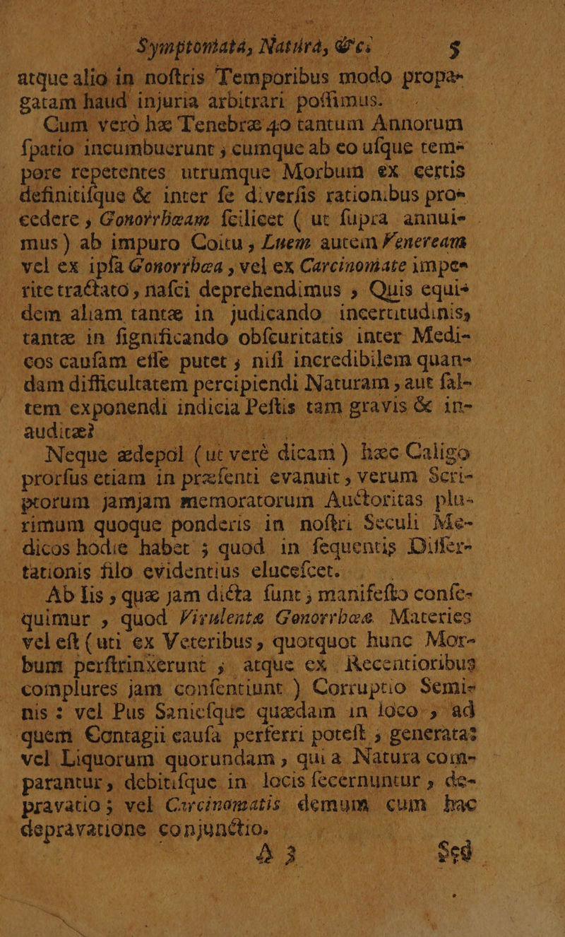 atquealio in noftris Temporibus modo propa- gatam haud injuria arbitrari pofümus. ^. Cum veró hz Tenebrae 49 tantum Annorum fpatio 1ncumbuerunt ; cumque ab eo ufque tem- pere repetentes utrumque Morbum ex certis definitifque &amp; inter fe diverfis rationibus proe cedere , GonorrBeam fcilieet ( ut fupra. annuis . mus) ab impuro Coitu , Luego. autein Fenerean vcl ex ipfa Gonorrbaa , vel ex Carcinomate uympee fite tractato , nafci deprehendimus ; Quis equis . dem aliam tante in judicando incerutudinis, tante in fignificando obfcuritatis inter Medi- . €os caufam efle putet ; nifl incredibilem quan- dam difficultatem percipiendi Naturam , aut fal- tem exponendi indicia Peftis tam gravis &amp; 1n- aüdiuelou X oa ML Ji dua EN Neque zdepol (ut veré dicam ) hec Caligo prorfus etiam 1n pra enti evanuit ; verum Scri- ptorum jamjam memoratorum Auctoritas plu- . rimum quoque ponderis in noftri Seculi. Me- dicos hodie habet ; quod in fequentig DifKr- . tationis filo evidentius elucefcet. | — Ab lis ; que jam dicta funt ; manifefto coníe- quimur , quod Pirslente Genorrbee Materies veleft(uti ex Veteribus, quotquot hunc. Mor- bum perfirinxerunt ; atque ex decentioribus complures jam confentiunt ) Corruptio. Semis mis: vel Pus Sanicíque quadam in loco. , ad quem Contagii caufa. perferri potelt ; generata? vcl Liquorum quorundam , qui a. Natura coin- parantur, debitifque in. locis fecernunur , de- pravatio 5 vel Carcinamatis demum cum hac depravatigne conjunétio. — EI S nose. k