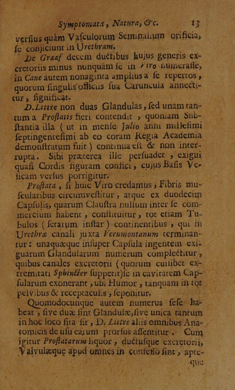 P duma uoo ibn contendit » quoniam Snbs; - feptingentefimi ab eo coram Regia Academia. demonítratum fuit) continua cfi &amp; non anter- — xupta. Sibi praterea ille perfuadet , exigui . quafi Cordis figuram confici eujus Bafis Ve dicam verfus porrigitur, |—— ^ | Proflata , fi huic Vira reda j Fibris mu-- - fcularibus circumveftitur | ; atque ex duodecim Capfulis, quarum Clauftra nullum inter fe com- mercium habent , confiituitur , tot etiam Tu- bulos ( fetarum inftar) continentibus » qui in Uretbre canali juxta Peewmontanum termunan- | tur: unaquaque infuper Capfula ingentem exi. -guarum Glandularum numerum compleétiur;, — quibus canales excietorii (quorum cuuiber ex- b pelvibus &amp; recepraculis feponitur. - ^. Quomodocunque autem numerus fefe das » beat 5 five dux fint Glandula,five unica tantum in hoc loco fita fit, D. Lütre aliis omnibus Ana-- tomicis deufuearum prarfus affentitur. Cum igitur Proflaterum liquor » duétufque excretorii; | Valvuleque pud wt fmnes in NOIARAG fint ; apte- 4 ue