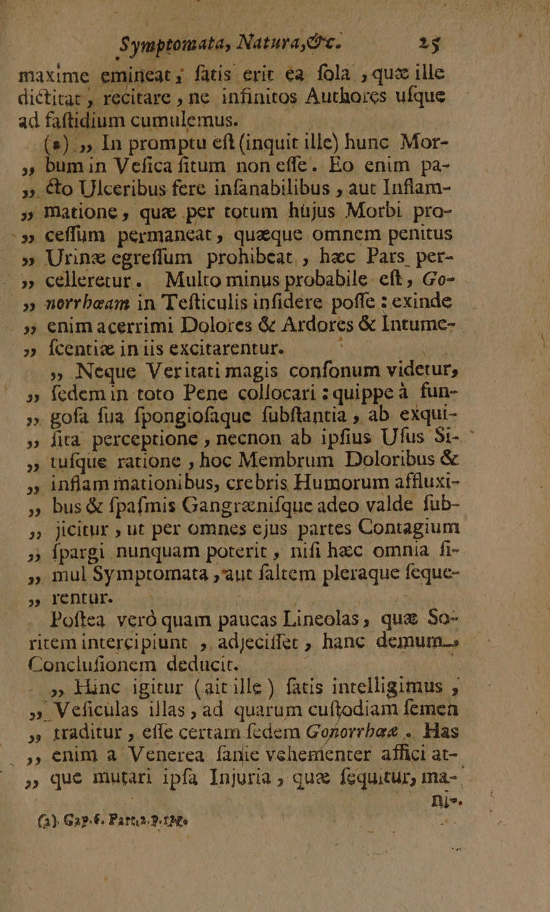 maxime emineat; fatis erit ea fola , quz ille dictitac, recitare , ne infinitos Authores ufque ad faftidium cumulemus. jii: (2) 5, In promptu eft (inquit ille) hunc. Mor- , bumin Vefica fitum non effe. Eo enim pa- ». € Ulceribus fere infanabilibus ; aut Inflam- ; matione, que per totum hüjus Morbi. pro- :»» ceffüm permaneat, quaque omnem penitus » Urnnzegreffum prohibeat, hac Pars per- - » celleretur. Multo minus probabile. eft , Go- |» morrboeam in Tefticulis infidere poffe : exinde » enimacerrimi Dolores &amp; Ardores &amp; Intume- | 5» Ícentie in iis excitarentur. : » Neque Veritati magis confonum videtur; » Ícdemin toto Pene collocari : quippeà fun- ». gofa fua fpongiofaque fubftantia , ab exqui- » fità perceptione , necnon ab ipfius Ufus 5i- , tufque ratione ; hoc Membrum Doloribus &amp; » inflam mationibus, crebris Humorum affluxi- » bus &amp; fpafmis Gangranifque adeo valde fub- » Jicitur ; ut per omnes ejus partes Contagium » Ípargi nunquam poterit , nifi hacc omnia fi- » mul Symptomata ,'aut faltem pleraque feque- » rentur. NOR ARAS Poftea. veró quam paucas Lineolas, qua So- ritem intercipiunt. ;. adjecifler ; hanc demum.» - Conclufionem deducit. * » lnc igitur (aitille) fatis intelligimus , » Veficulas illas, ad quarum cuftodiam femen » traditur , effe certam fedem Gozorrbaz .. Has .. ,, enim a Venerea fanie vehenienter affici at- » que mutari ipfa Injuria ; que fequitur, ma-. | ni». (3) Ga? €. Parts. 9t Mes