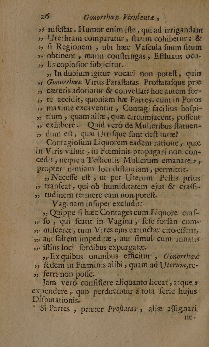 ;| mfeftac. Humor enim ifte , qui ad irrigandam » Urerhram comparatur , ftatim cohibetur : &amp; » fi Regionem , ubi hec Vafcula fuum fitum » obtinent , manu conftringas., Efituxus ocu- » liscopiofior fubjicitur.. : » In dubium igitur vocari non poteff, quim - Gonorrbes Virus Paraftatas. Proftatafque prae 5 Ce&amp;terisadoriatur &amp; convellat: hoc autem for- te accidit; quoniam he Partes, cum in Poros maxime excaventur , Conragi facilius. hofpi- » tium , quam ali , que circumjacent, poffent exhibere. Quid veró de Mulieribus ftatuen- . dum eit, qua Utrifque funt deftituce? Contagiofum Liquorem eadem ratione » quc in Viris valuit , in Faeminis propagari non: con- cedit , neque a Tefticulis Mulierum. emanare.» propter nimiam loci diftantiam, permittit. — » Necefle eft ; ut per Uterum | Pettis. prius: ;»» tranfeat , qui ob humiditatem ejus &amp; craffi- » tudinem retinere eam non. poteft. Vaginam infuperexcluditz — QUY »; Quippe fi hec Contages cum Liquore. ciaf- » fo , qui fcaut in. Vagina ,; fefe forfan. come » mifceret ; tum Vires ejus extinéta cito.effenr, s» aut faltem impedita , aut fimul. cum- innatis »» iftiusloci fordibus expurgatze.: | ;Exquibus omnibus efficitur ,' Gonorrbe » fedem in Foeminis alibi quam ad Ureramrc- » ferri non poffe: Mp PU AURIS BH Mn Jam veró: confiftere aliquanto liceat ; atque.» expendere ,. quo: perducimur à tota. ferie. hujus: Difputationis- S ET nd Si Partes , preter Profiatas ,. alie affignari | jd ^ me.