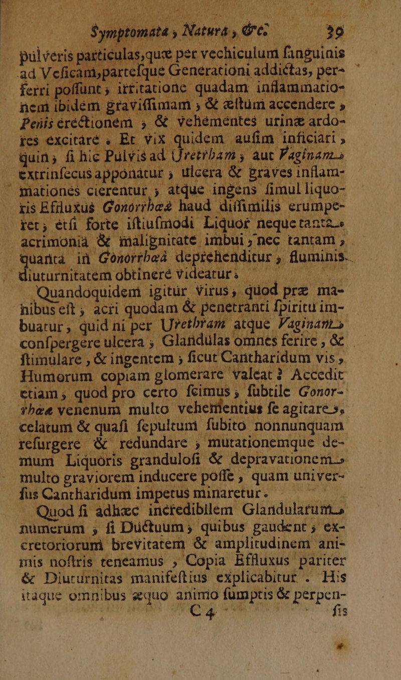 arte iuturnitatem obtineré videatur: | - Quandoquidem igitur Virus, quod prz ma- nibuseit; acri quodam &amp; peuetranti fpiritu im- buarur, quid ni per Uretbras atque Faginans confpergere ulcera ; Glandulas omnes ferire, &amp;&amp; ftimulare , &amp; ingentem ; ficut Cantharidum vis , Humorum copiam glomerare valeat? Accedit ctiam ; quod pro certo feimus ; fübtile Gonor- Tbe&amp; venenum multo vehetüentius fe agitare 5, celatum &amp; quafi fepultum fubito nonnunquam refurgere &amp; redundare ; mutationemque de- mum Liquoris grandulofi &amp; depravationem. multo graviorem inducere poffe , quam univer- fus Cantharidum impetus minaretur. idi - Quod fi adhzc incredibilem Glandularum., numerüm ; fi Ductuum,; quibus gaudent; ex- cretoriorumi brevitatem &amp; amplitudinem ani- mis noflris teneamus , Copia Effluxus pariter &amp; Diururnitas manifeftius explicabitur . His itaque omnibus equo DU fumptis &amp; perpen- É 1$