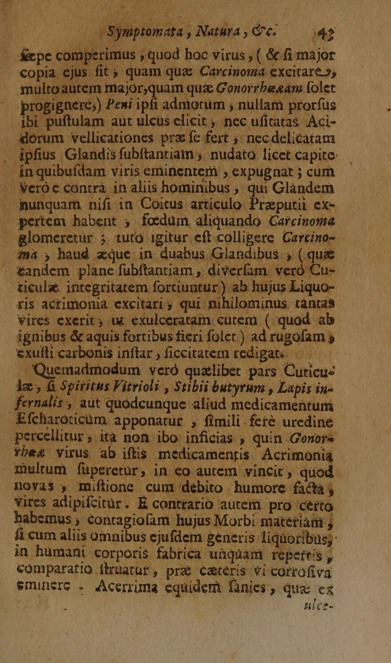 áepe comperimus , quod hoc virus , ( &amp;fi major copia ejus fit ;; quam qu&amp; Carcinoma excitare», multo autem major,quam qui Gonorrbe«eam folet progignere;) Peni ipfi admotum ; nullam prorfus ibi puftulam aut ulcus elicit; nec ufitatas. Aci- iorum vellicationes prz fe fert necdelicatam . ipfius Glandis fubftantiam ; nudato licet capite. — ánquibufdam viris eminentem ; expugnat ; cum . Weróc contra in aliis hominibus ; qui Glàndem . nunquam nifi in Coitus articulo. Preputii cx- pertem habent ; foedum aliquando Carcinoma &amp;glomeretur 3. tutó. igitur eft colligere Carcino- iná ; haud quc in duabus Glandibus.; ( quae tandem plane fubftantiam , diverfam. veró Cu- ticula. integritatem fortiuntur) ab hujus Liquo- ris acrimonia excitari 5 qui nihilominus. tantas vires exerit; ut exulceratam cutem ( quod ab — — ignibus &amp; aquis fortibus fieri folet ) ad rugofam 5 exuili carbonis inflar, ficcitatem redigats —— ^ . Quemadmodum veró qualibet pars Cuticue fernalis , aut quodcunque aliud medicamentum Efcharoticüm apponatur , fimili feté uredine percellitur; ita non ibo inficias , quin Genors fbe£ virus ab iftis. medicamentis Acrimonia multum füperetür, in eo autem vincit, quod Moya$ , miflione cum debito humore facta j vires adipifcitur. E contrario autem pro certo habemus ; contagiofam hüjus Morbi materiam ; fi cum aliis omnibus cjufdem generis: liquoribus;: in humani corporis fabrica unquam repertis , comparatio ílrpatur , pre c&amp;teris vi cortofiva eminere . Acerruma equidem finies, qua ex HEC?-