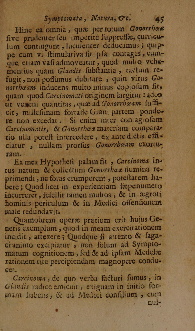 : S$ymptomata ; Natura, €vc..— 4s Hinc ea omnia , que pertotum Gonorrboe five prudenter feu. imperite fuppreffe, currisu- lum contingunt , luculenter deducamus 5 quip* que etiam vafi admoveatur , quod mulio vehe- mentius quam G/andis fubftantia , tactum re- fugit ; non poffumus dubitare , quin virus Go» norrbeam inducens multo minus copiofum fit; quam quod Carcinomati originem largitur : adco üt vemeni quantitas , qug ad Gozorrbeam. futti- cit, millefimam fortatle Gran; partem. | ponde« re non excedat. Si enim inter conragiofam. y