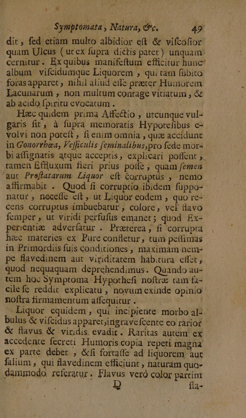 4  Symptoómata , Natura, efc. 49 , j a N dit, fed etiam multo albidior eft &amp; vifcofior quam Ulcus (ucex fupra dictis patet) unquam: cernitur. Exquibus manifeftum efficitur hunc album vifcidumque Liquorem , qui tam fübito | forasapparet ; nihil aliud effe praeter Humorem Lacunarum , non multum contage vitiatum , &amp;&amp; ab acido fpiritu evocatum . Hec quidem prima Affectio , utcunque vul- garis fit, à fupra memoratis Hypotefibus e- - volvi non poteft , fi enim omnia , quz accidunt in Gonorrbea, Ve]waulis feminalibus,pro fede more bi affignatis atque acceptis, explicari poffent ;. tamen Effluxum fieri prius poíle , quam femen | aut Preffatarum. Liquor eft Corruptus , nemo. affirmabit . Quod fi corruptio ibidem fuppo-- natur , neceílc eít , ut Liquor eodem ; quo rc- cens corruptus imbuebatur , colore, vcl flavo femper , ut viridi perfufus emanet; quod. £x- perientie | adverfatur . Preterea, fi corrupta hac materies ex. Pure confletur, tuin peifimas in Primordiis fuis conditiones , maximam nem- pe flavedinem aut viriditatem habitura effet , quod nequaquam deprehendimus. Quando au- tcm hoc Symptoma Hypothefi noftrz tam fa- cile fe reddit explicatu , novum exinde opinio ' noftra firmamentum atfequitur . : Liquor equidem , qui incipiente morbo al-. bulus &amp; vifcidus apparetjirigravefcente eo rarior &amp; flavus &amp; viridis evadit. Raritas autem. ex accedente fecreti Humoris copia repeti magna €x parte debet , &amp;fi fortaffe ad liquorem aut falium , qui flavedinem efliciunt , naturam quo- dammodo. referatur. Flavus veró color partim | | UT fia-