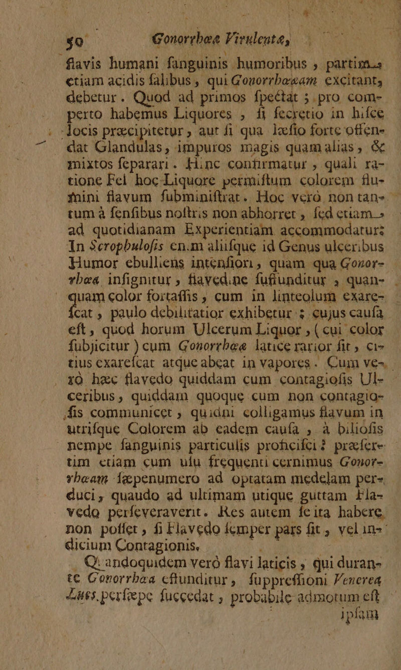 ^ : : 4 ; |o Gonorrbee Virulenta, flavis humani fanguinis humoribus ; partisn.s ctiam acidis falibus, qui Gonorrbe/sam. excitant, debetur. Quod ad primos fpectat 5 pro com- perto habemus Liquores , fi fecretio in hifce - locis pracipitetur, aut fi qua. lafio fortc offenw dat Glandulas, impuros magis quam alias, mixtos feparari. Hinc confirmatur ; quali ra- tione Fel hoc. Liquore permiftum colorem flu- cum à fenfibus noftris non abhorret ; fcd etiam.» ad quotidianam Experientiam accommodaturz Yn Scropbulofis cn.m aliufque 1d Genus ulceribus vbe« infignitur ; fiaved.ne futiunditur ) quan- | 2 color foitaffis , cum in linteolum exare- eft, quod horum Ulcerum Liquor ; (cui color fubjicitur ) cum. Gonorrbea latice rarior fit» ci- . YO hax flavedo quiddam cum contagiofis Ul- ceribus, quiddam quoque cum non contagio- /fis communicet ; quidni colligamus flavum in utrique Calorem ab eadem cauía ; à biliofis üm ctiam cum ufu frequenti cernimus Gonor- vbeam iecpenumero ad optatam medelam per« duci, quaudo ad ultimam utique guttam Lla- . vedo períeveraverit. Res autem feita habere, non poffet, fi Flavedo femper pars fit , vel ins dicium Contagionis, | | CQ: andoquidem vero flavi laticis qui duran- Z5. perfiepe fuecedat ; probabile: admotum eft ipfa