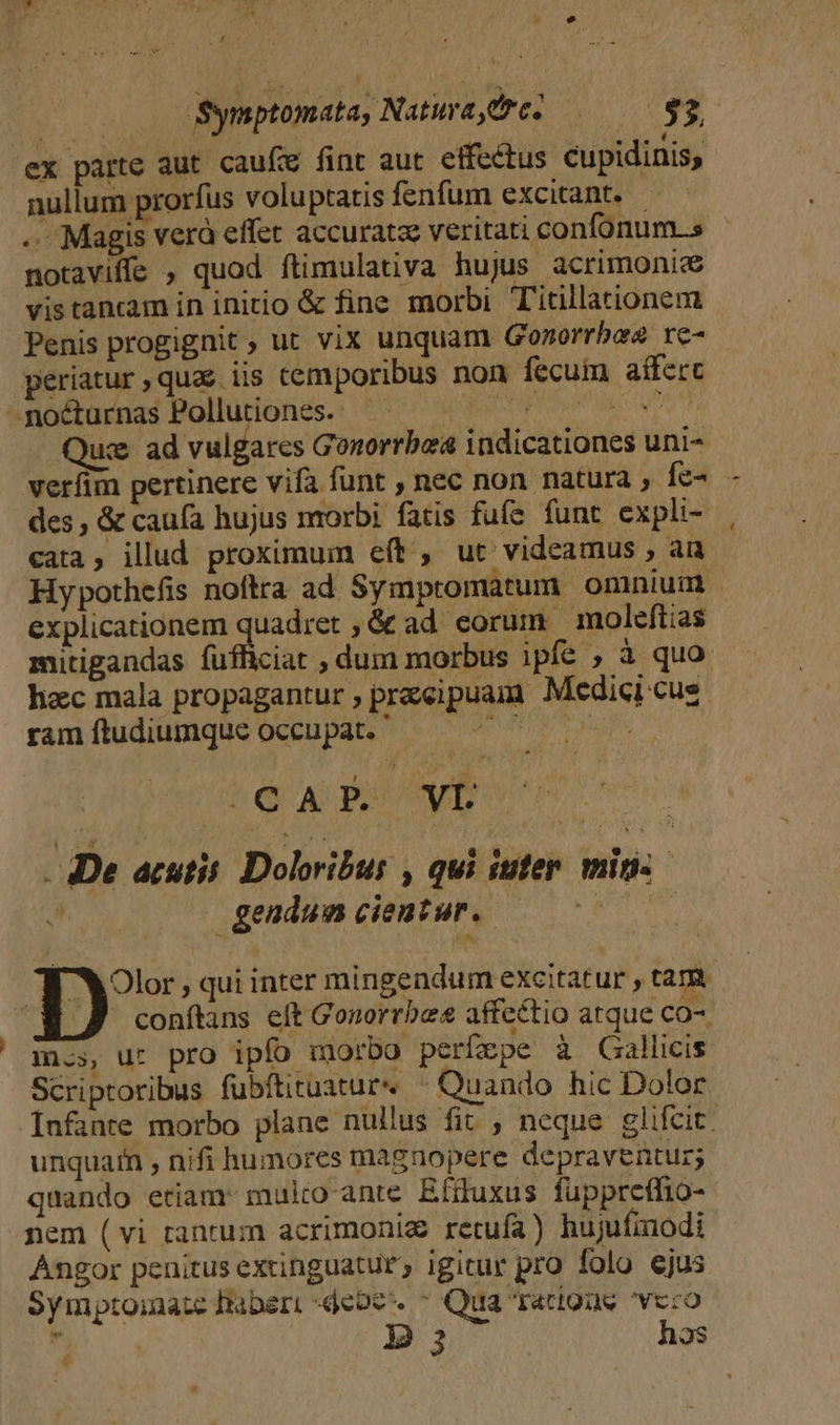* Ld x | Symptomata, Natura,&amp;c. porte ex parte aut caufe fint aut effectus cupidinis, nullum prorfus voluptatis fenfum excitant. - .. Magis verà effet accuratze veritati confonum.s notaviffe , quod ftimulativa hujus acrimonic&amp; vis tancam in initio &amp; fine morbi Titillationem Penis progignit ; ut vix unquam Gozorrbae re- periatur,qua&amp; iis temporibus non fecum aíferc ^goéturnas Pollutiones.: ^^ 777 700 70 00 uc ad vulgares Gonorrbea indicationes uni- verfim pertinere vifa funt , nec non natura , fe- des, &amp; caufa hujus morbi fatis fufe funt expli- cata, illud proximum eít , ut videamus , an Hypothefis noftra ad Symptomatum omnium explicationem quadret ; &amp;ad eorum moleftias mitigandas fufficiat , dum morbus ipfe ; à quo hac mala propagantur ; praecipuam Medici cus. ram ftudiumque occupat. IURI cM 16 - De acutis. Doloribus , qui iuter. mins gendumciemtur. — 70000 Olor , qui inter mingendum excitatur , tam conftans elt Gonorrbes affectio atque CO-. is, ut pro ipfo morbo perfepe à Gallicis Scriptoribus fubítituatur« ^ Quando hic Dolor [nfante morbo plane nullus fit , neque glifcit. unquam , nifi humores magnopere depraventur; quando eriam: mulro-ante Efduxus fuppreffio-- nem (vi tantum acrimoniz retufa) hujufmodi Angor penitus extinguatur, igitur pro folo ejus Symptoiate habert debe. - Qua ratiouse vcro  3 hos é