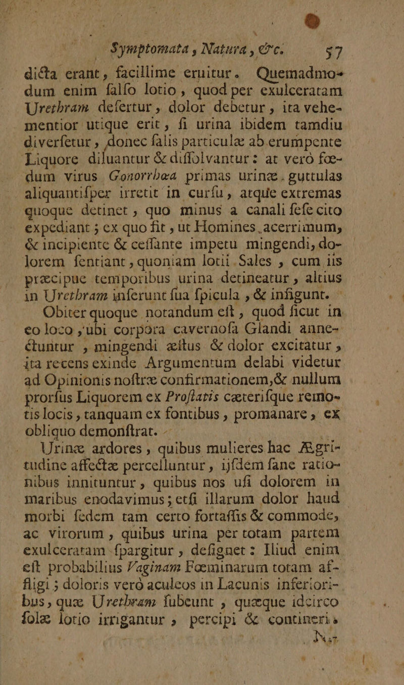 o | Symptomata , Natura , ec. $7 dicta erant, facillime eruitur. Quemadmo« dum enim falfo lotio , quod per exulceratam Urerbram defertur , dolor debetur, ita vehe- mentior utique erit ; fi urina ibidem tamdiu diverfetur , ipae falis particulae ab.erumpente uantur &amp; diffolvantur: at vero fce- quoque detinet ; quo minus a canali fcfe cito expediant 5 ex quo fit ; ut Homines, acerriinum; &amp; incipiente &amp; ceffante impetu mingendi, do- precipue temporibus urina detineatur , altius in Uretbram inferunt fua fpicula ,&amp; infigunt. Obiter quoque notandum eft , quod ficut in €o loco ;ubi corpora cavernofa Glandi aune- étuntur , mingendi aítus &amp; dolor excitatur ; ita recens exinde Argumen'um delabi videtur ad Opinionis noftre confirmationem,&amp; nullum prorfus Liquorem ex Proflatis caterifque remo- tis locis , tanquam ex fontibus , promanare ex obliquo demonftrat. -- | 5 Uring ardores , quibus mulieres hac. Aigri- tudine affecta percelluntur , ijfdem fane ratio- nibus innituntur ; quibus nos ufi dolorem in ac virorum , quibus urina pertotam partem exulceraram -fpargitur ; defignet: Iliud enim eft probabilius Paginam Faeminarum totam af- figi 5 doloris veró aculeos in Lacunis inferiori- bus, qua Uretbram fubeunt ; quzque idcirco folz lotio irrigantur ; percipi &amp; «contineri: . - 2.2 | Ius  