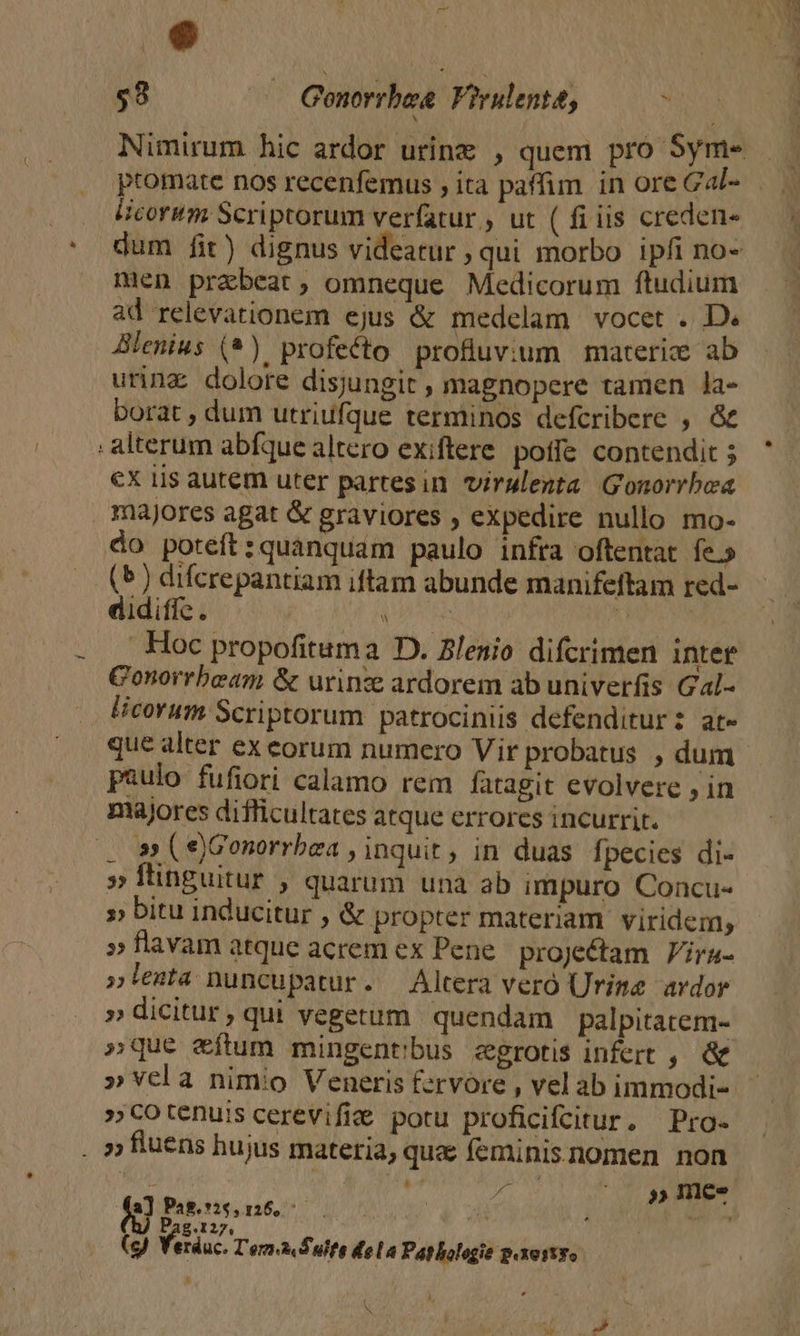 e ' - $3 i Geonorrbae Virulenta, : ptomate nos recenfemus , ita paffim. in ore Gal- Hicormm Scriptorum verfatur., ut ( fi iis creden- dum fit) dignus videatur qui morbo ipfi no- men prabeat, omneque Medicorum ftudium ad relevationem ejus &amp; medelam vocet . D» Blenius (*). profecto profluvcum | materize ab urinz dolore disjungit , magnopere tamen la- borat , dum utriufque terminos defcribere , &amp; : alterum abfque altero exiftere. poffe contendit 5 €X lis autem uter partesin virulenta Gonorrbea majores agat &amp; graviores , expedire nullo mo- do poteft:quanquam paulo infra oftentat fe.» (5) difcrepantiam iftam abunde manifeftam red- didifíc. p» | Hoc propofituma D. lenio difcrimen intet Conorrbeam &amp; urinze ardorem ab univerfis Gal- licorum Scriptorum patrociniis defenditur: at- que alter ex eorum numero Vir probatus , dum paulo fufiori calamo rem fatagit evolvere , in majores difficultates atque errores incurrit. . s (e)Gonorrbea , inquit, in duas fpecies di- » flinguitur , quarum unà ab impuro Concu- » bitu inducitur , &amp; propter materiam. viridem, »flavam atque acrem ex Pene. proje&amp;tam | V/ira- lenta nuncupatur. Altera veró Urime ardor » dicitur, qui vegetum quendam palpitatem- »que e&amp;ítum mingentibus egrotis infert , &amp; »cotenuis cerevifi&amp; potu proficifcitur,. Pro- . »» fluens hujus materia, qua feminisnomen non : d ms » nme. a) Pag, *26, 126, * : P 2 ^ Yo , Pag.127, (g) Yerduc. T'ern&amp; S uite dela Patlologie p.xostyo 5
