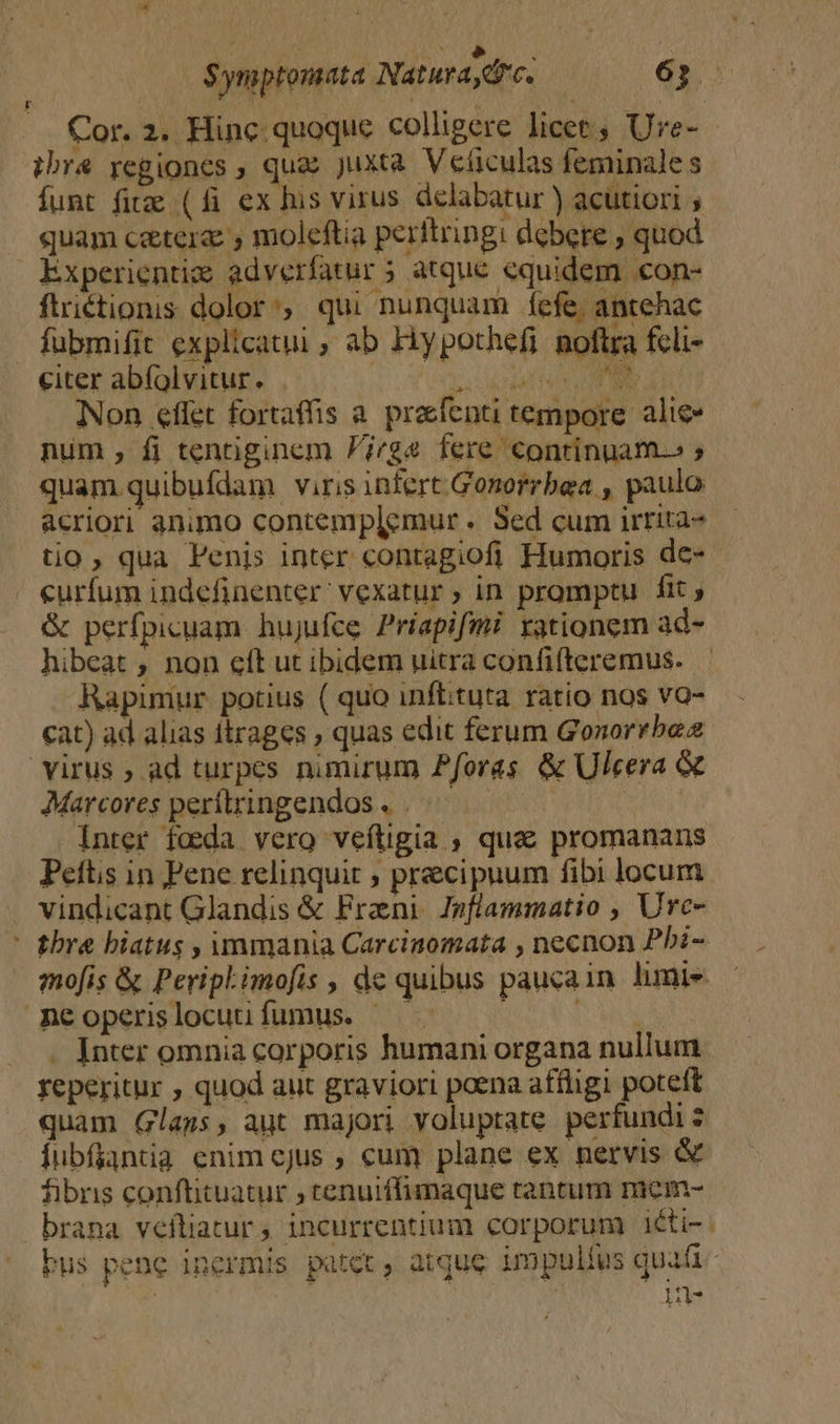 Cor. 2. Hinc. quoque colligere licet, Ure- ibr&amp; regiones ; quas Juxta Veficulas feminale s funt fite (fi ex hus virus delabatur ) acutiori ; quam caters , moleftia peritringi debere ; quod Experientize adverfatur 5 atque equidem con- ftriétionis dolor, qui nunquam fefe, antehac fubmifit explicatui ; ab Hy pothefi noftra feli- citer abíolvitur. . s cda PE RT Y Non effet fortaffis a. prafenti tempore. alice num , fi tentiginem P/gs fere continuam.» ; | quam quibufdam viris infert. Gonorrbea , paulo acriori animo contemplemur . Sed cum irrita- tio, qua Penis inter contagiofi Humoris de- curfum indefinenter' vexatur ; in promptu fit ; &amp; perfpicuam. hujufce Priapifmi rationem ad- hibeat , non eít ut ibidem uitra confi(teremus. Rapimur potius ( quo inflituta. ratio nos vo- cat) ad alias itrages , quas edit ferum Gonorrbea virus ; ad turpes nimirum Pforas &amp; Ulcera &amp; Marcores perftringendos . | | Inter fada. vero veftigia , que promanans Peftis in Pene relinquit , precipuum fibi locum . vindicant Glandis &amp; Frani. Jnflammatio , Urc- | bra hiatus , immania Carciaomata , necnon Pbi- mofis &amp; PeripLimofis , de quibus paucain limie mneoperslocuufumus. : MON . Inter omnia corporis humani organa nullum reperitur , quod aut graviori poena affligi poteft quam Glass, aut majori voluptate perfundi 2 Íubfjantia enim cjus , cum plane ex nervis &amp; fibns conftituatur ; ctenuiffimaque tantum mem- brana vefliatur , incurrentium corporum iéti- bus pene inermis patet, atque impulíus quafi : | 1-
