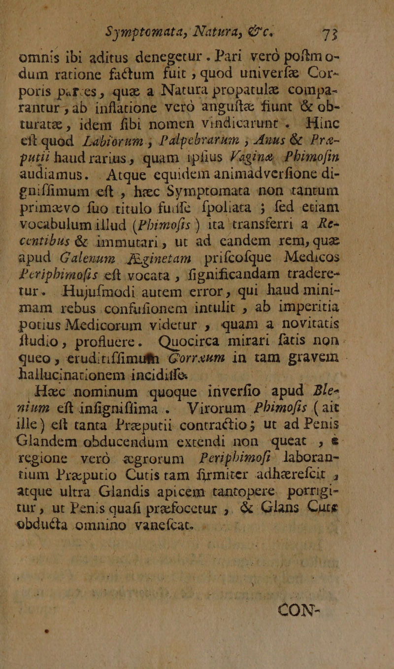 omnis ibi aditus denegetur . Pari veró poftm o- dum ratione factum fuit ; quod univerfa Cor- poris paf-es, qua a Natura propatul&amp; coinpa- rantur;àb inflatione vero anguíte fiunt &amp; ob- turatz , idem fibi nomen vindicarunt . Hinc eft quod Zabiorum., Palpebrarum , Anus &amp; Pra- piti? haud rarius, quam iplius Vagina, Pbimo[in audiamus. . Atque equidem animadverfione di- gniffimum eft , hec Symptomata non tantum primavo fuo titulo fuiffe fpoliata 5 fed etiam. vocabulum illud (Pbimofis ) 1a transferri a. Re- — ecentibus &amp; immutari, ut ad candem rem, quz apud Galewum. Zginetam priícofque Medicos , Periphimo[is eft vocata , fignificandam tradere- tur. Hujufmodi autem error , qui haud mini- mam rebus confufionem intulit ; ab imperitia potius Medicorum videtur. , quam a novitatis ftudio, profluere. Quocirca mirari fatis non. queo , eruditiffimufln Gorrsum in tam gravem - hallucinationem inciditfe. 10 TM ec nominum quoque inverfio apud Zle- ium eftinfignifüma .. Virorum Pbimofis ( ait . ile) elt tanta Praputii contractio; ut ad Penis Glandem obducendum extendi non queat. , &amp; regione veró egrorum Periphimo[f; laboran- tium Praputio Cutis tam firmiter adharefcit , atque ultra. Glandis apicem tantopere. porrigi- tur, ut Penis quafi prefocetur ;. &amp; Glans Cure €bducta omaino vanefcat. | Ü Y . CON-