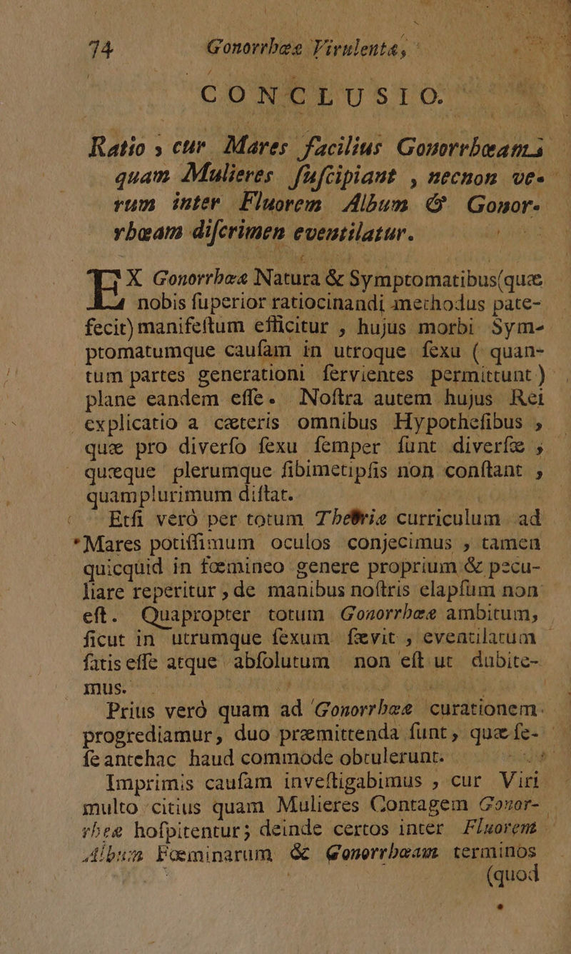 ; o aD Eu ES yc M. 74 Gonorrbes Virslenta; EN Ns CO TEE S ToO Ratio » cur. Mares facilius Gouorrbeatms — quam Mulieres fafcipiaut , necnom ve- rum inter Fluorem Album Gonor- vbeam difcrimen eveutilatur. us H^ Gonorrbe Natura &amp; Symptomatibus(quce nobis fuperior ratiocinandi amerhodus pate- fecit) manifeftum eflicitur , hujus morbi. Sym- promatumque caufam in utroque fexu ( quan- tum partes generationi fervientes permittunt) . plane eandem effe. Noftra autem hujus Ret explicatio a ceteris omnibus Hypothefibus ; . quz pro diverfo fexu femper íuünt diverfe , . queque plerumque fibimetipfis non confítant j quamplurimum diftat. | | | —Rtfi veró per totum T'beBrie curriculum |. ad *Mares potiffimum oculos conjecimus , tamen quicquid in faemineo genere proprium &amp; pecu- Jiare reperitur ; de manibus no(tris elapfum non eft. Quapropter totum Gonorrbee ambitum, |. ficut in utrumque fexum fzyit , eveatilatum |- fatiseffe atque abfolutum | non eft. ut. dabite- mus. . | 3 QAUM | Prius veró quam ad 'Gonorrbee curationem. progrediamur, duo premittenda funt, que fe- — Imprimis caufam inveftigabumus ; cur Virr. multo citius quam Mulieres Contagem Gozor-.- rheg hofpitentur; deinde certos inter F/woremt | Jibum Posminarum € Qenerrbeam Baro, | : (quo: !