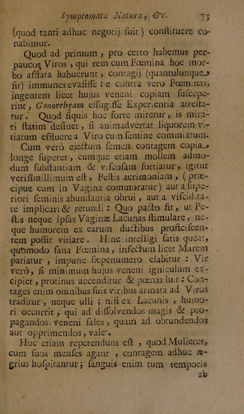 (quod tanti adhuc negotij fuit) conftituere co- nabimur. podus Quod ad. primum , pro certo habemus per- paucos Viros ; qui rem cuim Foemina hoc mor- bo afflata habuerunt ; contagij (quantulunque.» fit) immunesevafiffe :e contra vero Posminas, ingentem licet hujus veneni. copiam füícepe- rint, Gonorrbeam cttugiffa Experientia. attetta- tur. Quod fiquis hoc forte miretur , 1s mira- tiatum efüuerea Viro cum femine commixtum. Cum veró ejectum femen. contagem copia.» longe fuperet, cumque etiam. mollem admo- cipue cum in Vagina commoratur) aut a fupe riori feminis abundantia obrui , auta vifcid.ta-. te implicari&amp; retundi : Quo pado fit, ut Pc- ftis neque ipfas Vagine Lacunas ftimulare ;. nc-- que humorem ex carum ductibus proficifcen- tem poffit vitiare. Linc intelligi fatis queat, quomodo fana Foemina , infectum licet Marem patiatur; impunc fxpenümero elabitur : Vir veró, fi minimum hujus veneni igniculum ex- Cipiet ; protinus accenditur .&amp; poenas luit : Con? tages enim omnibus fuis viribus armara ad. Viros traditur, neque ulli ; nifi ex Lacunis ; humo- ri Occurrit ; qui ad diffolvendos magis &amp;. pro- pagandos.veneni fales, quam ad o5trundendos aut opprimendos , vale. bib Huc etiam repetendum eft , quod Mulieres; ab