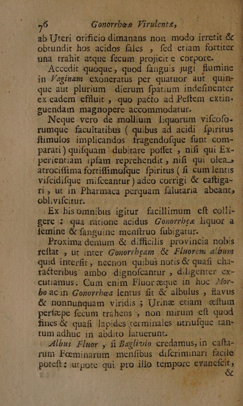 ^ ' | j e ab Uteri orificio dimanans non. modo irretit &amp; obrundit hos acidos fales. , fed etiam fortiter una trahit atque fecum projicite corpore. ——— Accedit quoque, quod fanguis jugi fiumine in Paginam exoneratus per quatüor aut quin- que aut plurium dierum fpatium indefinenter guendam magnopere accommodatur. | Neque vero de mollium liquorum vifcofo- rumque facultatibus ( quibus ad acidi fpiritus ftimulos implicandos fragendofque funt com- perientiam ipfam reprehendit ; nifi qui olea.» atrociffima fortiffimofque fpiritus ( i cum lentis vifcidifque mifceantur ) adeo corrigi &amp; caftiga- oblivifcitur. | à | | .Ex hisomnibus igitur facillimum eft colli- gere : qua ratione acidus Gozorrbee liquor a. Proxima demum &amp; difficilis provincia nobis reilat , üt inter Gomorrbgam &amp; Flnorem album quid interfit, necnon quibus notis &amp; quafi cha- racteribus' ambo .dignofcantur , diligenter. ex- cutiamus. Cum enim Fluorzque in hoc AMor- &amp; nonnunquam viridis ; Urine ctiam «ftum. períepe fecum trahens , non mirum eft quod rum Foeminarum menfibus -difcriminari facile poteft: utpote qui pro illo temporc evanefcit , | ^ | ee NC Dh ^M