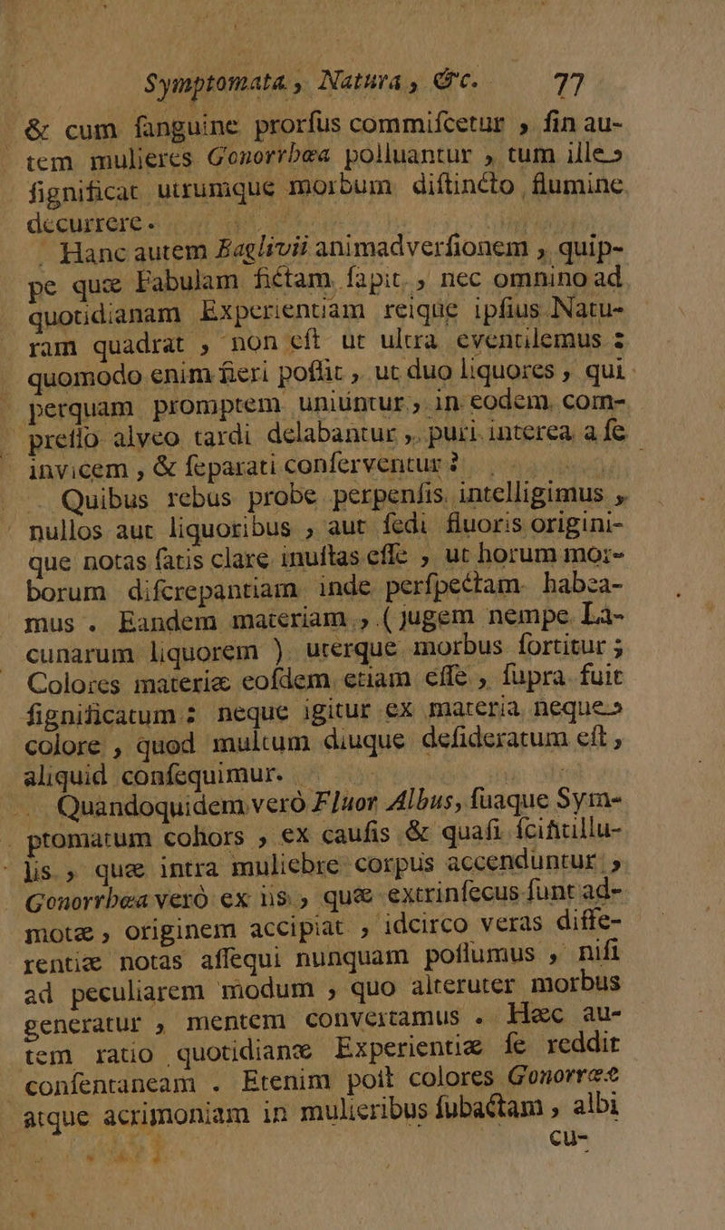 D Symptomata. , Natura ,. d. | 77 | &amp; cum fanguine prorfus commifcetur , fin au- tem mulieres Gozorrbea polluantur , tum ille» fignificat utrumque morbum. diítincto | lumine decurrere «7 yo | ^ RN ' Hanc autem Zaglivii animadverfionem , quip- pe qux Fabulam fiétam. fapit. , nec omnino ad quotidianam Experienuam reique ipfius NNatu- ram quadrat , non eft ut ulua evenrilemus 2 quomodo enim feri poflit , ut duo liquores ; qui - perquam promptem uniüntur ;; in eodem. com- - pretio alveo tardi delabantur ,. puri. interea. a fe invicem , &amp; feparati conferventur2..-... 00 . . Quibus rebus probe perpen/is. intelligimus nullos aut liquoribus , aut fedi fluoris origini- que notas fatis clare inuftas eflc ; ut horum morz- borum difcrepantiam inde perfpectam. habza- mus . Eandem maieriam.,.(jugem nempc La- cunarum liquorem ) urerque morbus fortitur ; Colores materie eofdem. enam cffe , fupra fuit fignificatum ; neque igitur ex materia, neque» colore , quod multum diuque defideratum eft , aliquid confequimur. ^. ie: dy Quandoquidem vero F]uor Albus, fuaque Sym- . ptomarum cohors » €x caufis &amp; quafi fcificillu- lis » que intra muliebre. corpus accenduntur | 5 Gonorrbea veró ex iis. qu&amp; extrinfecus funt ad- motz, originem accipiat , idcirco veras diffe- renti notas affequi nunquam poflumus , nifi ad peculiarem modum , quo alteruter morbus generatur , mentem convertamus . Hec au- tem rato quotidiane Experienti&amp; íe reddit confentaneam . Etenim poit colores Gonorre atque acrimoniam in mulieribus fubactam , albi 3 / &amp; Cu- OE NW. 2