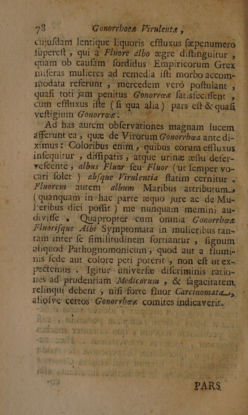  I E ti : oA 78. Gonorrboee Virilentt; |. P cujufdam lentique liquoris effluxus fzpenumero fupereit , qui a Fluore albo «gre diftnguitur m i quam ob caufim fordidus- Empiricorum Grex miferas mulieres ad remedia ifti morbo accom- znodata referunt ; mercedem veró poftulant , -^ 5. cum effuxus ifte (fi qua velttgtum' Gonorrapt oW men Ad has autem obfervationes magnam lucem. afferunt c2 , qua de Virorum Gonorrbea ante di- ximus: Coloribus enim , quibus eorum effluxus infequitur , diffipatis ; atque urina etu defer- vcfcente , albus Fluor feu Fluor. ('ut femper vo- cari folet ) abfqme Firulentia ftatim cernitur .. Fluorem autem album Maribus attributum, (quanquam in-hac parte equo jure ac de Mu- leribus dici. poffit) me' nunquam memini au- Tei Fiuorifque Albi Symptomata in mulieribus tan- tim inter fc. fimilitudinem fortiantur , fignum aliquod Pathognomonicum ; quod aut a flumi-: nis fede aut. colore peti potérit y non eft ut ex-- peétemus .' Igitur- ütiiverfae difcriminis: ratio- 1e$ ad: prudentiam Medicerum , &amp; fagacitatem, - aliofve' certos: Gonorrbee comites indicaverit.. | | | dog PARS