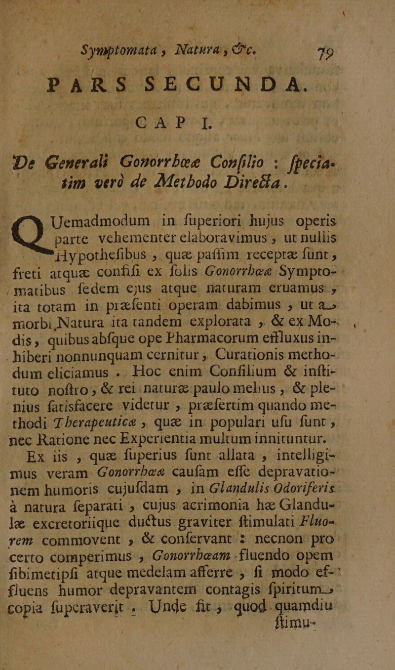 ^ PARS SECUN DD A. iG 4 PT. De Generali Gonorrbese Confilio ;. fpecia- iim weró de Metbodo Direcla. .—— ? Uemadmodum in fuperiori hujus operis parte vehementer elaboravimus , ut nullis ilypothefibus , qua paflim recepta funt , ita totam in praíenti operam dabimus ; ut a.» dis, quibusabfque ope Pharmacorum eftluxus in- . hiberi nonnunquam cernitur ,, Curationis metho- dum eliciamus .. Hoc enim Confilium &amp; infti- tuto noftro ; &amp; rei natur&amp; paulo melius ,. &amp; ple- mius fatisfacere videtur ; praefertim quando me- thodi 7 berapeutice , qu&amp; 1n: populari ufu funt ; nec Ratione nec Experientia multum innituntur. Ex iis , que fuperius funt allata , intelligi- mus veram Gonorrbe2 caufam efle depravatio- nem humoris cujufdam , in Glandulis Odoriferis à natura feparati , cujus acrimonia ha Glandu- fluens humor depravantem contagis fpiritum. » copia fuperaverit . Unde fit, quod. quamdiu j | | ftimu- ! -