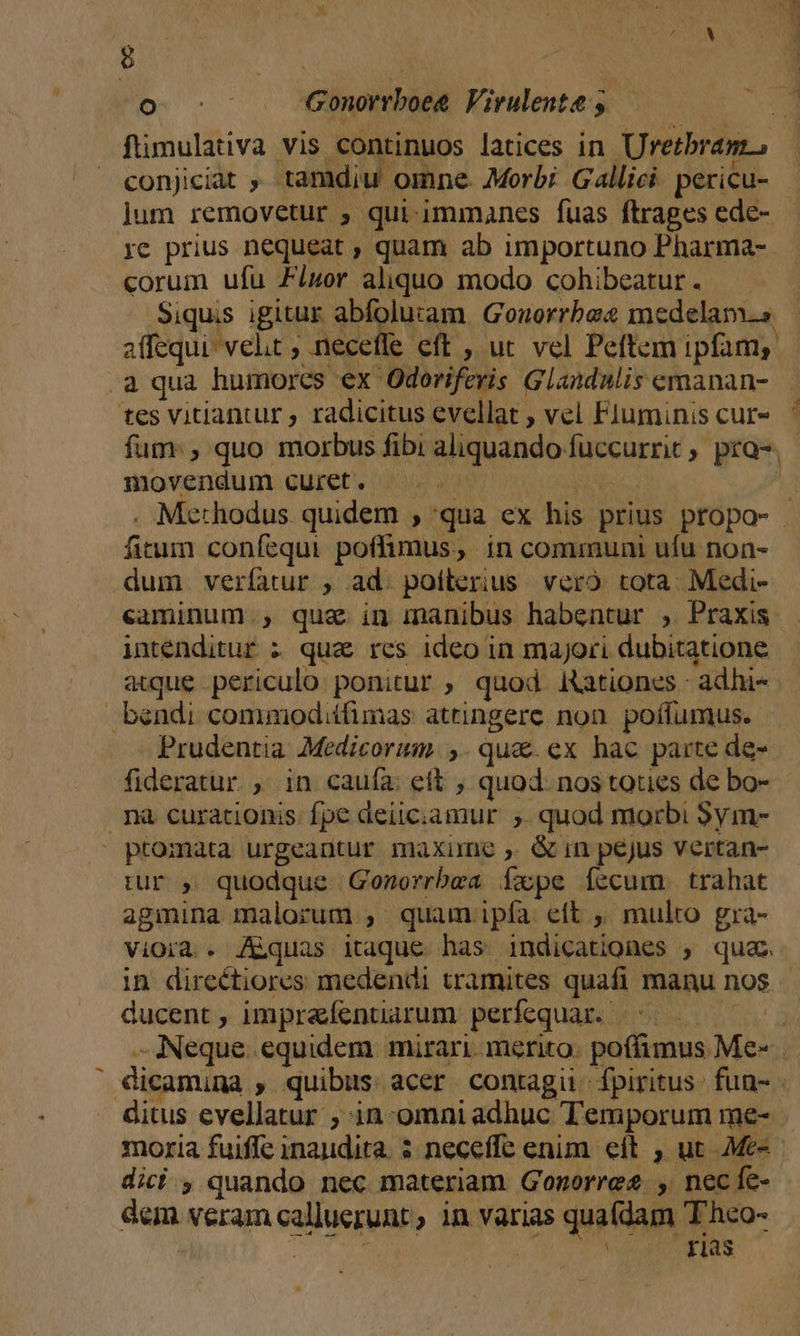 8 Bas | M. Gonorrboeg Virulente y - conjiciat , tamdiu omne. Morbi Gallici pericu- re prius nequeat , quam ab importuno Pharma- corum ufu Ziuor aliquo modo cohibeatur . Siquis igitur abfoluram. Gouorrbae medelam.s affequi velt , necefle eft , uc vel Peftem ipfam, a qua humores €x Odoriferis Glandalis emanan- movendum curet. — .—. — . Methodus. quidem , qua ex his prius propo- fitum confequi. poffimus, in communi ufu non- dum veríatur , ad. poílerius. veró tota. Medi- intenditur z quz res ideo in majori dubitatione atque periculo. ponitur , quod Rationes - adhi- bendi commodiífimas attingere non. poífumus. Prudentia Medicorum. ,. qua. ex hac parte de- fideratur , in caufa. ett , quod. nos tories de bo- nà curationis. fpe deiiciamur ;. quod morbi Sym- promata urgeauntur maxime , &amp; in pejus vertan- tur , quodque Gonorrbea Íxpe Ííecum . trahat agmina malorum , quam ipía eft , multo gra- vioià . Aquas itaque has indicationes ; qua in directiores medendi tramites quafi manu nos ducent , imprafentarum perfequar..- | moria fuiffe inaudita. 5: neceffe enim. eft , ut Me- dici , quando nec materiam Gonorree , necfe- dem veram calluerunt , in varias quafdam T'hco- * Fas