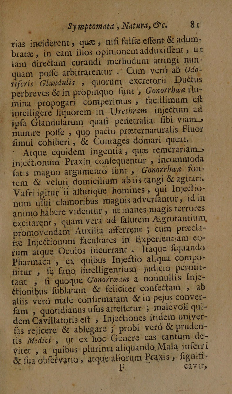 —ocSynptomata Natura. — 8r E rias inciderent , que ,. nifi falfa effent &amp; adum- brat; , in eam illos opinionem adduxiflent ; ut tam directam curandi methodum attingi nun- quam poffe arbitrarentur .- Cum. veró ab Odo- viferis Glandulis ,, quorum excretorii. Ductus » perbreves &amp; in propinquo funt , Gonorrbaa tlu- mina propogari comperimus »- facillimum eft intelligere liquorem in. Uretbram. injeétum ad ipi Glandularum quafi penetralia. fib viam.» munire poffe , quo pacto praternaturalis Fluor fimul cohiberi, &amp; Contages domari queat. Atque equidem ingentia, qui temerariam.» injeét,onum Praxin confequentur , incommoda fats magno argumento funt , Gonorrbee fon- tem &amp; veluti, domicilium ab iis tangi G agitari. Vafri igitur ii aftutique homines , qui Injectio- num ufui clamoribus magnis adveríantur , id in animo habcre videntur, ut inanes magis terrores - cxcitarent , quam vera ad falutem ZBgrotantium, - promovendam Auxilia afferrent 5; cum precla- - tx Injeétionum facultates in Experientiam €o- fum atque Oculos incurrant . ]taque fiquando Pharmaca , ex quibus Inje&amp;tio aliqua compo- Bitur , fg fano intelligentium | judicio permit- tant , fi quoque Conorream a nonnulls Inje- étionibus füblatam &amp; feliciter confectam , ab aliis veró male confirmatam &amp; in pejus convet- fam , quotidianus ufus atteftetur ; malevoli qui- dem Cavillatoris eft ; Injectiones itidem univer- - fs rejicere &amp; ablegare ; probi veró &amp; pruden- tis Medici , ut ex hoc Genere cas tantüm de- vitet , a quibus plurima aliquando, Mala inferri &amp; fua obfetvaria, atque ahorüm Praxis, fignifi-
