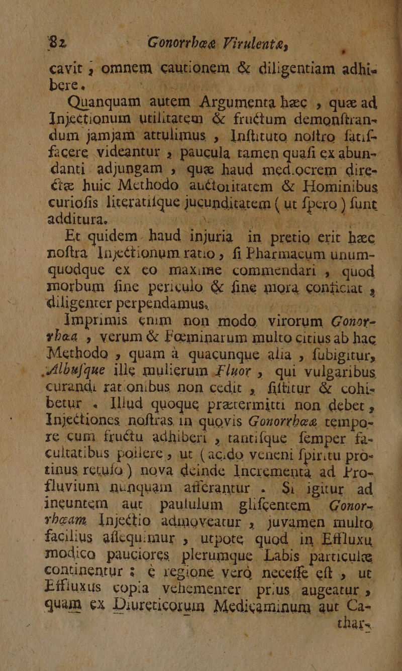 $2 e QGonorrbeg Viruleute, ^, cavit ; omnem «autionem &amp; diligentiam adhi« bere, iiis 0S INC sao oe OT e d Quanquam autem Argumenta hec , qua ad Injectionum utilitatem &amp; fructum demonftran- dum jamjam attulimus , Infütuto noitro fatif- — ficere videantur ; paucula ramen quafi ex abun-.— danti adjungam , que haud med.ocrem dire- €w huic Methodo auétoiitatem &amp; Hominibus curiofis literaufque jucunditatem ( ut fpero ) funt additura. $i EU Papi d» UM n Vy Vt] Et quidem. haud injuria in pretio erit hzc nofira lujyétionum ratio ; fi Pharmacum unum- quodque ex co maxume commendari , quod morbum fine periculo &amp; fine mora conficiat , dilgenter perpendamus, ..— TUN cu Imprimis (nim non modo virorum Gomor- - Ybaa , verum &amp; Faecminarum multocitiusab hac — . Methodo ; quam à quacunque alia , fubigitur, lbufque ile mulierum Fluor ,. qui vulgaribus .€urandi ratonibus non cedit , fittirur &amp; cohi- betur . lllud quoque praetermitti non deber, Injectiones. noftras in. quovis Gouortbee tempo- re cum íructu adhiberi , tanifque. femper fa- cultatibus pollere ; ut ( ac;do veneni Ípiritu pro- tinus rctuío) nova deinde Incrementa ad Pro- fluvium nunquam affcrantur . $1 igitur ad ineuntem aut paululum glifcentem — Gonor- rbcam, lnjeétio admoveatur , juvamen multo facilius aílequimur , utpote quod in Effluxu modico pauciores plerumque Labis particula conünentur $ € regione verQ neceffe eft , ut Eífiuxus copia vehementer prus augeatur ; quam €x Diurenucorum Medicaminum aut m tar. ^