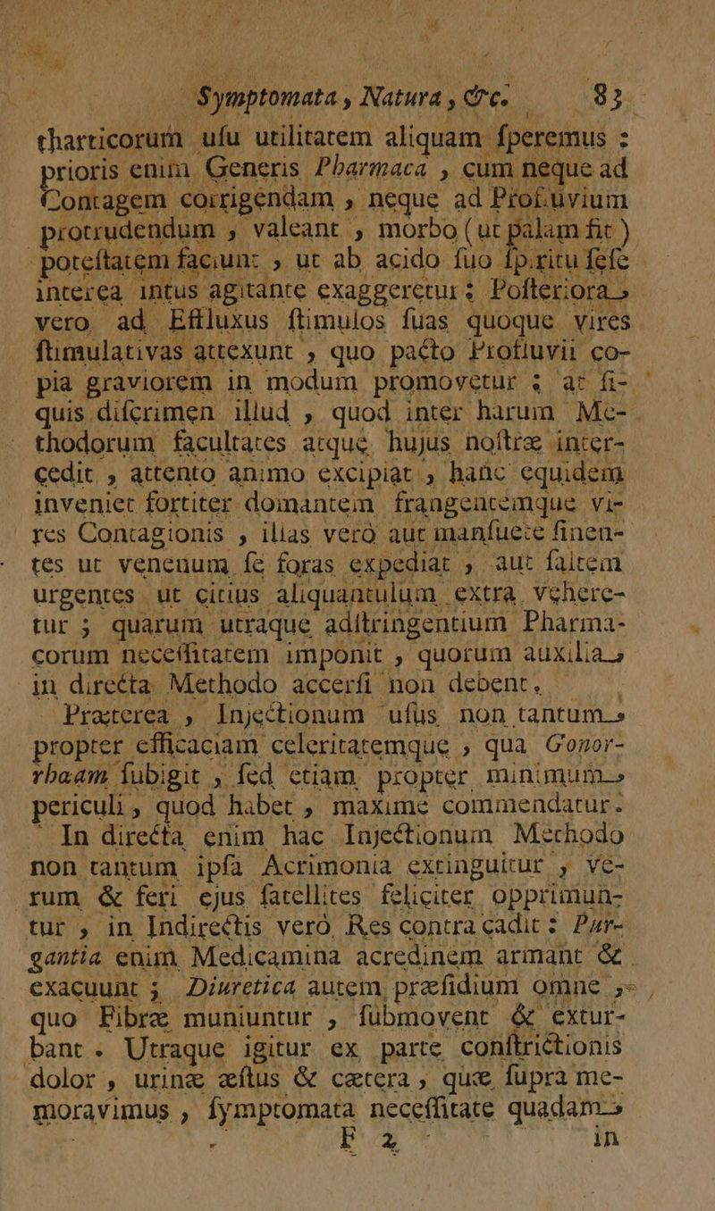 dra j um l : -OSynptomata, Natura, tc. 8j tharticorum ufu utilitatem aliquam fperemus : rioris enim]. Generis Pbarmaca , cum neque ad Contagem coirigendam , neque ad Pro£uvium prouudendum , valeant , morbo (ut palam fit ) poteftarem faciun: » ut ab acido fuo fp.ritu fefc. interea intus agitante exaggeretur: Pofleriora » vero ad Efiluxus ftimulos fuas quoque vires fümulativas attexunt , quo pacto FProfluvii co- pia graviorem in modum promovetur ; ar fi- - quis difcrimen illud , quod inter harum. Mc- . thodorum facultates atque hujus noftra inter- cedit, , attento animo excipiat , hanc equidem inveniet fortiter doinantem | frangeacemque | vi- | yes Concagionis , ilias vero auc imanfue:e finen-- tes ut venenum Í&amp; foras expediat , aut faiteim urgentes ut citius aliquantulum. extra, vehere- tur ; quarum utraque adilringentium Pharma- corum neceffitarem imponit , quorum auxilia.» in directa Methodo accerfi nou debent. ———. Praterea , lInjectionum 'ufüs non tantum.» propter efficaciam celeritatemque ; qua Gogor- rbaam Íubigit , fed ctiam. propter, minimum.» periculi ; quod habet , maxime commendatur. . In directa enim hac Injectionum Methodo non tantum ipfa Acrimonia extinguitur , ve- rum &amp;« feri ejus fatellites. feliciter. opprimunz tur , in Indirectis veró, Res contra cadit? Par- gantia enim, Medicamina acredinam armant &amp; exacuunt 5. Diuretica autem, praefidium omne 5- ,- quo Fibre muniuntur , fubmovent &amp; extur- bant. Utraque igitur ex parte conlftrictionis dolor , uring&amp; alus &amp; cetera, quie fupra me- moravimus , fymptomata neceffitate quadam L4
