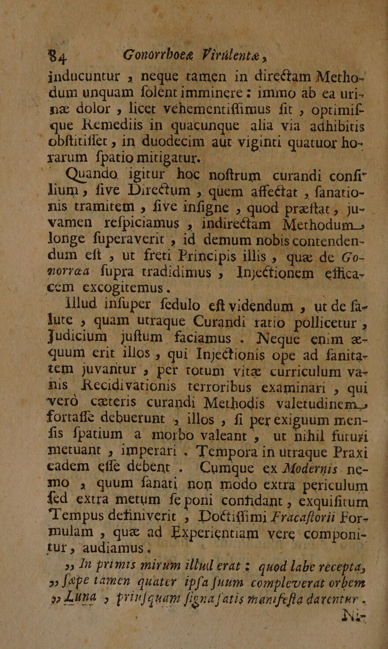 » M. /^ j à a  » 84 Gonortboeg Virilente, —— » inducuntur , neque tamen in directam Metho- . dum unquam folent imminere : immo ab ea uri- nz dolor , licet vehementiffimus fit ; optimif- que Remediis in quacunque alia via adhibitis obftitiflec ; in duodecim aut viginti quatuor ho- xarum [patio mitigatur. 145 | . Quando igitur hoc noftrum curandi confr lum; five Dircetum , quem affectat , fanatio- nis tramitem ; five infigne ; quod praítat; ju- - vamen reípiciamus , indirectam Methodum. s - longe füperaverit , id demum nobis contenden- dum eft , ut freti Principis illis , que de Go- vorrea fupra tradidimus , lnjectionem ciílica- cem excogitemus. | i lllud infuper fedulo eft videndum , ut de fa- Jute , quam utraque Curandi ratio pollicetur ; judicium juftum faciamus . Neque enim &amp;- quum erit illos , qui Injectionis ope ad fanita- tem juvantur ; per totum vita curriculum va- nis ARecidivationis terroribus examinari , qui veró caeteris curandi Methodis valetudinem.» fortafi? debuerunt , illos , fi per exiguum men- fis fpatium a morbo valeant , ut nihil futuri metuant , imperari . Tempora in utraque Praxi cadem eíle debent . Cumque ex Medernis ne- mo , quum fanati non modo extra periculum. fcd extra metum fe poni confidant , exquifirum - lempus definiverit , Dotctitfim) Fracaftorii For- mulam , qu&amp; ad Experientiam vere componi- tur, audiamus. dcn » In primis mirum illud erat : quod labe recepta; » ape tamen quater. ipfa [uum compleverat orbem 3; Luna ; priufquam figna fatis manfefla pee j Ná