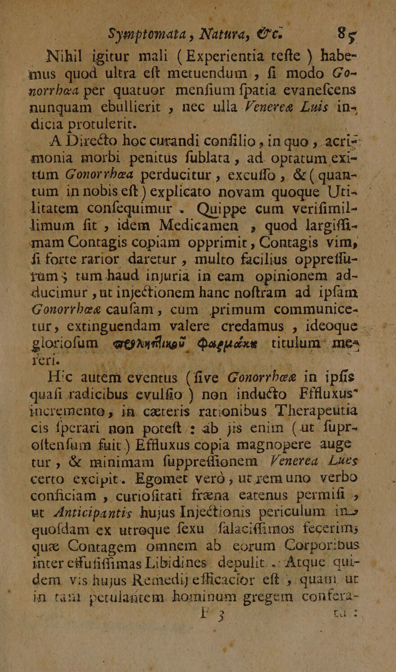 — Symptomata , Natura, €c..— 8s Nihil igitur mali ( Experientia tefte ) habe- imus quod ultra eft metuendum , fi modo Go-- norrbea per quatuor menfium fpatia evanefcens nunquam ebullierit ; nec ulla Peneree Luis in- dicia protulerit. | AUG TAN .. 4 Directo hoc curandi confilio , in quo ; .acri- monia morbi penitus fublata , ad. optatum exi-- tüm Gonorrbza perducitur , excuffo , &amp; ( quan- tum in nobis eft) explicato novam quoque Uti- Aitatem confequimur . Quippe cum verifimil- Aimum fit ; idem Medicamen , quod largiffi- mam Contagis copiam opprimit , Contagis vim, fiforte rarior daretur , multo facilius oppreffu- rüm; tum.haud injuria in eam. opinionem. ad- ducimur ,ut injectionem hanc noftram ad ipfam - Gonorrbeg caufam , cum. primum communice- tur, extinguendam valere credamus , ideoque .. gloriofum «ewe dQaepoxe titulum: mes pues ON CRISTUS T Ei e. Hic autem eventus (five Gonorrbes in ipfis. quafi radicibus evulfio ) non inducto Fffuxus^ incremento , ia. cateris rationibus T'herapeutia cis Ípcrari non poteft: àb jis enim (ut fupr- oítenfum fuit) Effluxus copia magnopere auge tur, &amp; minimam füppretlionem Penerea. Lues €erto excipit. Egomet veró ; ut rem uno verbo conficiam , curiofitati fraena eatenus permifi ut Znticipantis hujus Injectionis periculum in quofdam ex utroque fexu falaciffimos fecerim; qu&amp; Contagem omnem ab eorum Corpor:bus inter efufiffimas Libidines depulit. .: Atque qui- dem vis hujus Remedi) efficacior eft , quam ur in tan! petulaütem. ros ke gregem confera- m4 Du.