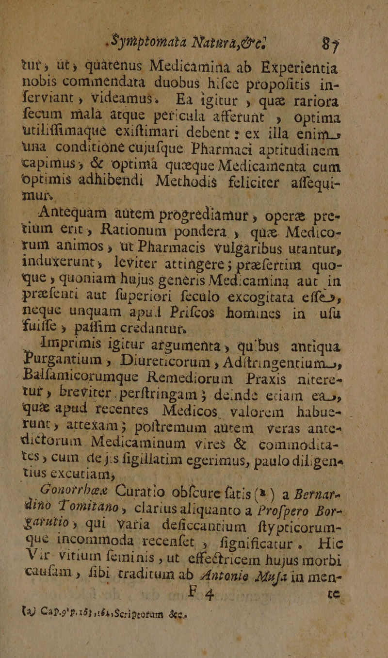 tut, üt, quàtenus Medicamina ab Experientia nobis commendata duobus hifce propofitis in- Íerviant ; videamus. Ea igitur , qu&amp; rariora fecum malà atque pericula afferunt » optima utiliffimaque exiftimari debent» ex illa enim.» una conditione cujufque Pharmaci aptitudinem Capimuss &amp; optima quique Medicamenta cum optimis adhibendi Methodis fcliciter affequi- mut u ; | Antequam aütem progrediamur , opere pre- tium ert, Rationum pondera , qui. Medico- . xum animos , üt Pharmacis vulgaribus utantur, induxerunt; leviter attingere ; prafercim quo- que ; quoniam hujus generis Med;camina aut in preíenti aut fuperiori feculo excogitata effe», neque unquam apu. Prifcos homines in ufü fuiffe ; patfim credantur. 24 imprimis igitur atgumenra, quibus antiqua urgantium 5. Diureticorum , Adítringentium.», -Balfamicorumque Remediorum Praxis nitere- tur ) breviter.perftringam 5 deinde eciam ea», qu&amp; apud recentes Medicos valorem habue- . runt, atteXam; poiltremum aurem veras ante- ictorum. Medicaminum vires &amp; comimmodita- - 5, cum de jis figillatim egerimus, paulo diligena uus excutiam; OY | : .. Gonorrbee Curatio obfcure fatis (4) a Bernar» dino Tomitano, clarius aliquanto a Profpero Bor-. $4'4Hoy qui yaria deficcantium ftypticorum- - qué incommoda recenfet. , fignificatur, Hic Vir- vitium feminis , ut effe&amp;tricem hujus morbi caufam , fibi traditum ab ;4nronie Mufa ia men- 3 a In NC : te (J Cap.9' p.152 és Scriptorum &amp;c.
