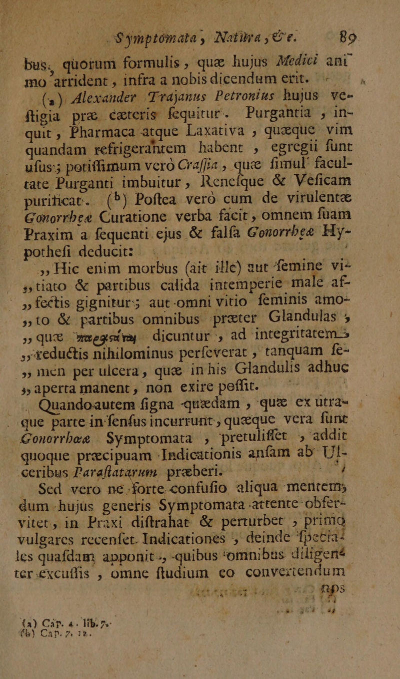 RT] - cSymptómata, Natra,€ e. —— 89 bus, quorum formulis, qua hujus Medici ani mo arrident , infra a nobisdicendum erit. | (a) Alexander Trajanus Petronius hujus ve- ftigia pra ceteris fequitur. Purgantia , in- quit , Pharmaca atque Laxativa , queque vim quandam refrigerahrem habent , egregii funt . ufus; potiffimum vero Craff/« , quce fimul facul- tate Purganti imbuitur, Rencíque &amp; Veficam purificat. (b) Poftea veró cum de virulente Gonorrbee Curatione. verba facit, omnem fuam Praxim a fequenti ejus &amp; falfa Gonorrbee Hy- pothefi deducit: — | Guneb pua .55 Hic enim morbus (ait ille) aut femine vi- . stiato &amp; partibus calida intemperie male af- »fectis gignitur; aut-omni vitio feminis amo- »to &amp; partibus omnibus preter Glandulas 5 »quE mese dicuntur , ad integritatem 5 reductis nihilominus perfeverat , tanquam fe- men per ulcera, qua inhis Glandulis adhuc »apertamanent, non exire peffit. — — | . Quandoautem figna -quadam , qux ex utra« que parte in'fenfus incurrunt, queequc vera funt. Gonorrbee | Symptomata , pretuliffet , addit quoque praecipuam -Indicationis anfam ab UI- -ceribus Paraflatarum. praeberi. GT ar Sed vero né.forte confufio aliqua mentem; dum.hujus generis Symptomata attente obfer- vitet, in Praxi diftrahae &amp; perturbet , prinio vulgares recenfet. Indicationes ,' deinde fpeciai les quafdam apponit, -quibus 'omnibus diligen? ter.excuffis , omne ftudium eo conveziendum a Ó Y (i aita ud TIME P»: d A dRER 04H (a) Caf. 4. lib.2.-