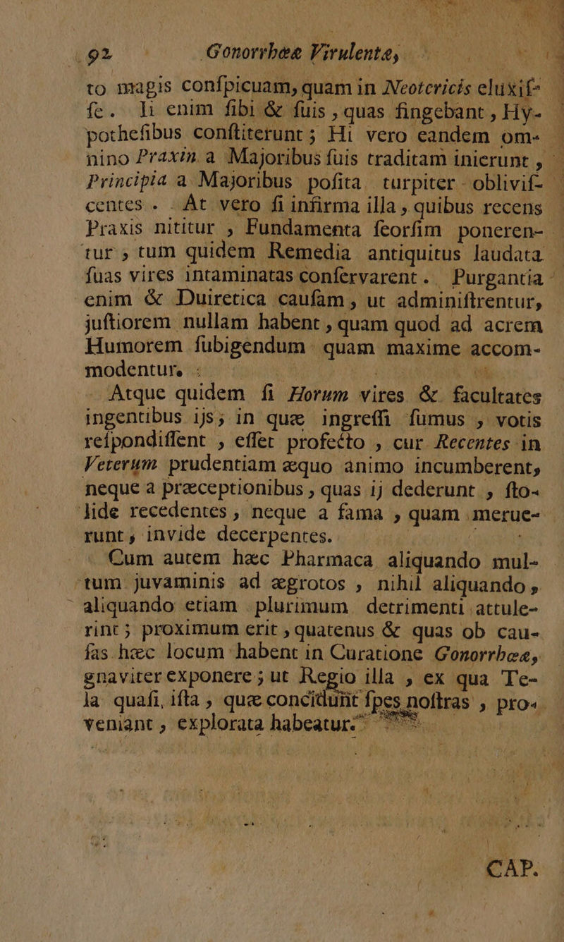 dii ipt Re». 1. 2E Gonorrbee Virulente, 0 to magis confpicuam, quam in Aeotcricis eluxif- — fc. Hh enim fibi &amp; fuis , quas fingebant , Hy- pothefibus conftiterunt ; Hi vero eandem om- - nino Praxin. a Majoribus fuis traditam inierunt , Principia a. Majoribus pofita. turpiter - oblivif- centes . . Át vero fi infirma illa , quibus recens Praxis nititur ; Fundamenta feorfim. poneren- - tur; tum quidem Remedia antiquitus laudata — fuas vires intaminatas confervarent. Purgantia - enim &amp; JDuiretica caufam , uc adminiftrentur, juftiorem. nullam habent , quam quod ad acrem Humorem fubigendum . quam. maxime accom- modentui ion mes EUNT US Atque quidem íi Zorwm vires &amp; facultates ingentibus ijs; in que ingreffi fumus , votis reipondiffent , effer profeéto , cur Recentes in Veterum. prudentiam equo animo incumberent; neque a praceptionibus ; quas ij dederunt , fto- lide recedentes , neque a fama , quam .merue-- runt, invide decerpentes. ; UN Cum autem hzc Pharmaca aliquando mul- 'tum.juvaminis ad aegrotos , nihil aliquando , aliquando etiam | plurimum. detrimenti attule- rint; proximum crit , quatenus &amp; quas ob cau- fas hzc locum habent in Curatione Gonorrbe«, gnaviter exponere; ut Regio illa , ex qua Te- la quafi, ifta ; que concidurit fpes noftras , pro« veniant , explorata habeatur ^ ees | CAP.