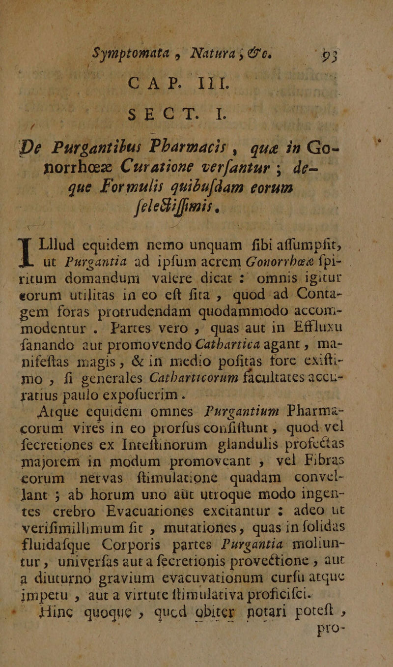 $ymptomata . Natura ; ec. 26r uUEUII WUUMEECT Lr De Purgantibui Pbarmaris . que in Go- morrhez Cruratione verfantur ; de-. que Formulis quibu[dam eorum co feleciffumis . I Lllud equidem nemo unquam fibi affumpfit, rium domandum valere dicat : omnis igitur eorum utilitas ia eo cít fita ;, quod ad. Conta- gem foras protrudendam quodammodo accom- modentur . Partes vero ; quas aut in. Effluxu fanando aut promovendo Catbartica agant , ma- nifeftas magis, &amp; in medio pofitas tore exifti- mo , fi generales Catbarticorum facultates accu- ratus paulo expofuerim . | ^ Atque equidem omnes Purgantium Pharma- «orum vires in eo prorfus confiftunt , quod vcl fecretiones ex Inteilinorum | glandulis profcétas majorem in modum promovcant ; vel Libras €orum nervas ftimulatione quadam convel- -Jant ; ab horum uno àüt utroque modo ingen- tes crebro Evacuationes excitantur 3 adeo ut verifimillimum fit , mutationes, quas in folidas fluidafque Corporis partes Pargantia moliun- tur, univerfas aut a fecretionis proveétione , aut a diuturno gravium evacuvationum curfu atquc impetu , aut a virtute ftimulativa proficiíci. .* Hinc quoque , qucd obiter notari poteft , : pro-