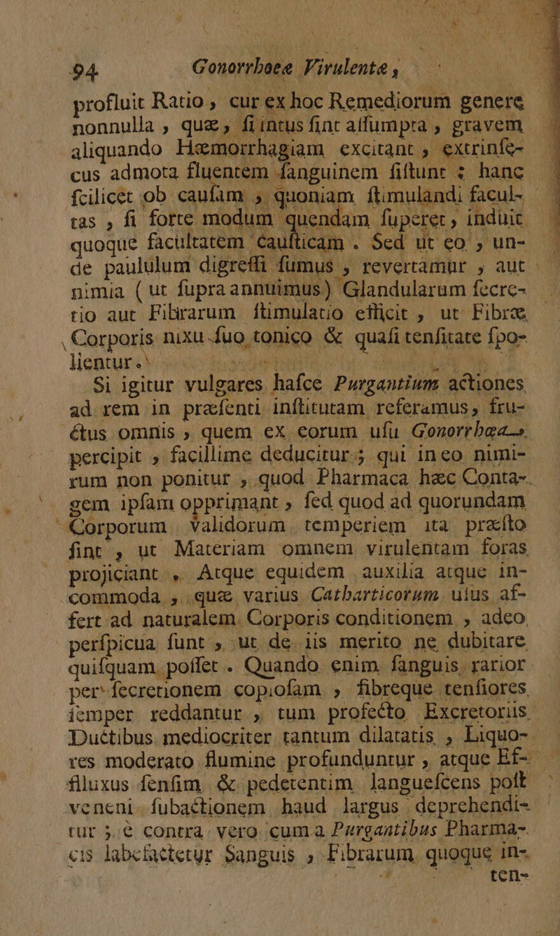 D Eu V profluit Ratio, cur ex hoc Remediorum genere b nonnulla , quz, fiintusfint alfumpra , gravem aliquando Hzmorrhagiam excitant ; extrinfe- cus admota ueni danguinem fiftunr ; hanc fcilicet ob caufam , quoniam ílimulandi facul- — tas , fi foy made Sup. fuperet, induit — quoque facultatem. Caufticam . Sed ut eo , un- de paululum digreffi fumus , revertamur , aut - nimia (ut fupraannuimus) Glandularum fecrc- tio aut Fibrarum ftimulatio eilicit , ut Fibra , Corporis nixu-fuo tonico &amp; quafi tenfitate fpo- lientur .' tisse ERR Co RC RQENC M Si igitur vulgares hafce Purgantium: actiones ad rem in prafenti inflituram referamus , fru- étus omnis ; quem ex eorum ufu Gonorrbagas. percipit » facillime deducitur.; qui ineo numi- rum non ponitur , quod Pharmaca hac Conta-. gem ipfam opprimant , fed quod ad quorundam fint , ut Materiam omnem virulentam foras projiciant , Atque equidem auxilia atque. in- «commoda , que varius Catbarticorum. uius af- fert ad. naturalem. Corporis conditionem, , adeo, perípicua funt ; ut de. iis merito ne dubitare quifquam. poffet . Quando enim. fanguis, rarior. per fecrenionem. copiofam , fibreque tenfiores iemper reddantur , tum profecto Excretoris, Duétibus. mediocriter. tantum dilatatis ; Liquo- res moderato flumine profunduntur , atque Ef- flluxus fenfim &amp;. pedetentim. Janguefcens pott : veneni-fubaétionem haud largus deprehendi-- tur 5€ contra. vero cum.a Pargantibus Pharma. «15 labefaetetur Sanguis ; Fibrarum, quoque in- MALE Jis. ten-
